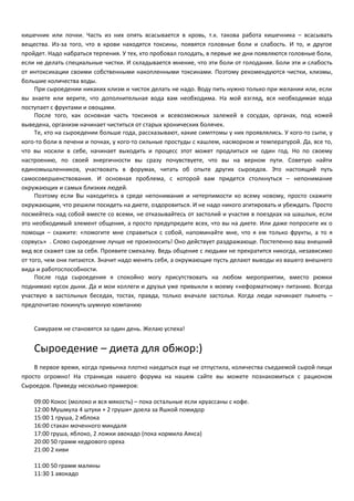 кишечник или почки. Часть из них опять всасывается в кровь, т.к. такова работа кишечника – всасывать 
вещества. Из-за того, что в крови находятся токсины, появятся головные боли и слабость. И то, и другое 
пройдет. Надо набраться терпения. У тех, кто пробовал голодать, в первые же дни появляются головные боли, 
если не делать специальные чистки. И складывается мнение, что эти боли от голодания. Боли эти и слабость 
от интоксикации своими собственными накопленными токсинами. Поэтому рекомендуются чистки, клизмы, 
большие количества воды. 
При сыроедении никаких клизм и чисток делать не надо. Воду пить нужно только при желании или, если 
вы знаете или верите, что дополнительная вода вам необходима. На мой взгляд, вся необходимая вода 
поступает с фруктами и овощами. 
После того, как основная часть токсинов и всевозможных залежей в сосудах, органах, под кожей 
выведена, организм начинает чиститься от старых хронических болячек. 
Те, кто на сыроедении больше года, рассказывают, какие симптомы у них проявлялись. У кого-то сыпи, у 
кого-то боли в печени и почках, у кого-то сильные простуды с кашлем, насморком и температурой. Да, все то, 
что вы носили в себе, начинает выходить и процесс этот может продлиться не один год. Но по своему 
настроению, по своей энергичности вы сразу почувствуете, что вы на верном пути. Советую найти 
единомышленников, участвовать в форумах, читать об опыте других сыроедов. Это настоящий путь 
самосовершенствования. И основная проблема, с которой вам придется столкнуться – непонимание 
окружающих и самых близких людей. 
Поэтому если Вы находитесь в среде непонимания и нетерпимости ко всему новому, просто скажите 
окружающим, что решили посидеть на диете, оздоровиться. И не надо никого агитировать и убеждать. Просто 
посмейтесь над собой вместе со всеми, не отказывайтесь от застолий и участия в поездках на шашлык, если 
это необходимый элемент общения, а просто предупредите всех, что вы на диете. Или даже попросите их о 
помощи – скажите: «помогите мне справиться с собой, напоминайте мне, что я ем только фрукты, а то я 
сорвусь» . Слово сыроедение лучше не произносить! Оно действует раздражающе. Постепенно ваш внешний 
вид все скажет сам за себя. Проявите смекалку. Ведь общение с людьми не прекратится никогда, независимо 
от того, чем они питаются. Значит надо менять себя, а окружающие пусть делают выводы из вашего внешнего 
вида и работоспособности. 
После года сыроедения я спокойно могу присутствовать на любом мероприятии, вместо рюмки 
поднимаю кусок дыни. Да и мои коллеги и друзья уже привыкли к моему «неформатному» питанию. Всегда 
участвую в застольных беседах, тостах, правда, только вначале застолья. Когда люди начинают пьянеть – 
предпочитаю покинуть шумную компанию 
Самураем не становятся за один день. Желаю успеха! 
Сыроедение – диета для обжор:) 
В первое время, когда привычка плотно наедаться еще не отпустила, количества съедаемой сырой пищи 
просто огромно! На страницах нашего форума на нашем сайте вы можете познакомиться с рационом 
Сыроедов. Приведу несколько примеров: 
09:00 Кокос (молоко и вся мякость) – пока остальные если круассаны с кофе. 
12:00 Мушмула 4 штуки + 2 груши+ доела за Яшкой помидор 
15:00 1 груша, 2 яблока 
16:00 стакан моченного миндаля 
17:00 груша, яблоко, 2 ложки авокадо (пока кормила Аякса) 
20:00 50 грамм кедрового ореха 
21:00 2 киви 
11:00 50 грамм малины 
11:30 1 авокадо 
 