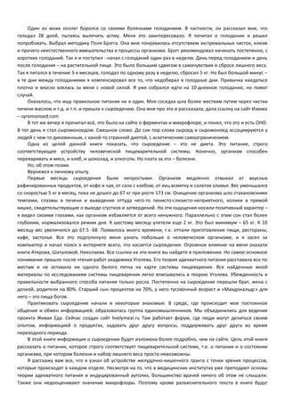 Один из моих коллег боролся со своими болячками голоданием. В частности, он рассказал мне, что 
голодал 28 дней, пытаясь вылечить астму. Меня это заинтересовало. Я почитал о голодании и решил 
попробовать. Выбрал методику Поля Брэгга. Она мне понравилась отсутствием экстремальных чисток, клизм 
и прочего неестественного вмешательства в процессы организма. Брэгг рекомендовал начинать постепенно, с 
коротких голоданий. Так я и поступил - начал с голоданий один раз в неделю. День перед голоданием и день 
после голодания – на растительной пище. Это было большим сдвигом в самочувствии и сбросе лишнего веса. 
Так я питался в течение 3-х месяцев, голодал по одному разу в неделю, сбросил 5 кг. Но был большой минус – 
в те дни между голоданиями я компенсировал все то, что недобирал в голодные дни. Привычка наедаться 
плотно и вкусно взялась за меня с новой силой. Я уже собрался идти на 10-дневное голодание, но помог 
случай. 
Оказалось, что ищу правильное питание не я один. Моя соседка шла более жестким путем через чистки 
печени маслом и т.д. и т.п. и пришла к сыроедению. Она мне про это и рассказала, дала ссылку на сайт Изюма 
– syromonoed.com 
В тот же вечер я прочитал всё, что было на сайте о ферментах и микрофлоре, и понял, что это и есть ОНО. 
В тот день я стал сыромоноедом. Смешное слово. До сих пор слова сыроед и сыромоноед ассоциируются у 
людей с чем-то диковинным, с какой-то странной диетой, с аскетическим самоограничением. 
Одна из целей данной книги показать, что сыроедение – это не диета. Это питание, строго 
соответствующее устройству человеческой пищеварительной системы. Конечно, организм способен 
переваривать и мясо, и хлеб, и шоколад, и алкоголь. Но плата за это – болезни. 
Но, об этом позже. 
Вернемся к личному опыту. 
Первые месяцы сыроедения были непростыми. Организм медленно отвыкал от вкусных 
рафинированных продуктов, от кофе и чая, от сала с хлебом, от яиц всмятку и салатов оливье. Вес уменьшался 
со скоростью 5 кг в месяц, пока не дошел до 67 кг при росте 173 см. Очищение организма шло стахановскими 
темпами, спазмы в печени и выведение оттуда чего-то пенисто-слизисто-неприятного, колики в прямой 
кишке, свидетельствующие о выходе сгустков и затвердений. Но эти ощущения носили позитивный характер – 
я видел своими глазами, как организм избавляется от всего ненужного. Параллельно с этим сон стал более 
глубоким, нормализовался режим дня. К шестому месяцу улетели еще 2 кг. Это был минимум – 65 кг. К 10 
месяцу вес увеличился до 67.5 -68. Появилось много времени, т.к. отпали приготовление пищи, рестораны, 
кафе, застолья. Все это подтолкнуло меня узнать побольше о человеческом организме, и я засел за 
компьютер и начал поиск в интернете всего, что касается сыроедения. Огромное влияние на меня оказали 
книги Атерова, Шаталовой, Николаева. Все ссылки на эти книги вы найдете в приложении. Но самое основное 
понимание пришло после чтения работ академика Уголева. Его теория адекватного питания расставила все по 
местам и не оставила ни одного белого пятна на карте системы пищеварения. Все найденные мной 
материалы по исследованиям системы пищеварения легко вписывались в теорию Уголева. Убежденность в 
правильности выбранного способа питания только росла. Постепенно на сыроедение перешли брат, жена с 
дочкой, родители на 80%. Старший сын процентов на 70%, у него тусовочный возраст и «Макдональдс» для 
него – это пища богов. 
Практиковать сыроедение начали и некоторые знакомые. В среде, где происходит мое постоянное 
общение и обмен информацией, образовалась группа единомышленников. Мы объединились для ведения 
проекта Живая Еда. Сейчас создан сайт livelymeal.ru Там работает форум, где люди могут делиться своим 
опытом, информацией о продуктах, задавать друг другу вопросы, поддерживать друг друга во время 
переходного периода. 
В этой книге информация о сыроедении будет изложена более подробно, чем на сайте. Цель этой книги 
рассказать о питании, которое строго соответствует пищеварительной системе, т.е. о питании и о состоянии 
организма, при котором болезни и набор лишнего веса просто невозможны. 
Я расскажу вам все, что я узнал об устройстве желудочно-кишечного тракта с точки зрения процессов, 
которые происходят в каждом отделе. Несмотря на то, что в медицинских институтах уже преподают основы 
теории адекватного питания и индуцированный аутолиз, большинство врачей ничего об этом не слышали. 
Также они недооценивают значение микрофлоры. Поэтому кроме разъяснительного текста в книге будут 
 
