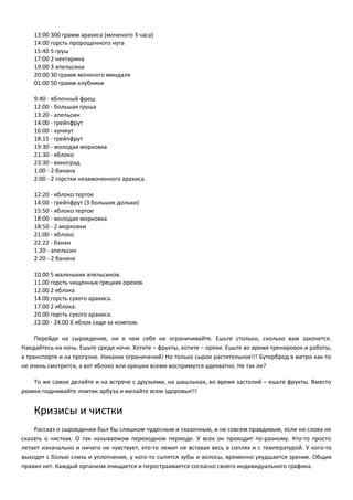 13:00 300 грамм арахиса (моченого 3 часа) 
14:00 горсть пророщенного нута 
15:40 5 груш 
17:00 2 нектарина 
19:00 3 апельсина 
20:00 30 грамм моченого миндаля 
01:00 50 грамм клубники 
9:40 - яблочный фреш 
12:00 - большая груша 
13:20 - апельсин 
14:00 - грейпфрут 
16:00 - кунжут 
18:15 - грейпфрут 
19:30 - молодая морковка 
21:30 - яблоко 
23:30 - виноград 
1:00 - 2 банана 
2:00 - 2 горстки незамоченного арахиса. 
12:20 - яблоко тертое 
14:00 - грейпфрут (3 больших дольки) 
15:50 - яблоко тертое 
18:00 - молодая морковка 
18:50 - 2 морковки 
21:00 - яблоко 
22:22 - банан 
1:20 - апельсин 
2:20 - 2 банана 
10.00 5 маленьких апельсинов. 
11.00 горсть чищенных грецких орехов. 
12.00 2 яблока 
14.00 горсть сухого арахиса. 
17.00 2 яблока. 
20.00 горсть сухого арахиса. 
22.00 - 24.00 6 яблок сидя за компом. 
Перейдя на сыроедение, ни в чем себя не ограничивайте. Ешьте столько, сколько вам захочется. 
Наедайтесь на ночь. Ешьте среди ночи. Хотите – фрукты, хотите – орехи. Ешьте во время тренировок и работы, 
в транспорте и на прогулке. Никаких ограничений! Но только сырое растительное!!! Бутерброд в метро как-то 
не очень смотрится, а вот яблоко или орешки всеми воспримутся адекватно. Не так ли? 
То же самое делайте и на встрече с друзьями, на шашлыках, во время застолий – ешьте фрукты. Вместо 
рюмки поднимайте ломтик арбуза и желайте всем здоровья!!! 
Кризисы и чистки 
Рассказ о сыроедении был бы слишком чудесным и сказочным, и не совсем правдивым, если ни слова не 
сказать о чистках. О так называемом переходном периоде. У всех он проходит по-разному. Кто-то просто 
летает изначально и ничего не чувствует, кто-то лежит не вставая весь в соплях и с температурой. У кого-то 
выходят с болью слизь и уплотнения, у кого-то сыпятся зубы и волосы, временно ухудшается зрение. Общих 
правил нет. Каждый организм очищается и перестраивается согласно своего индивидуального графика. 
 