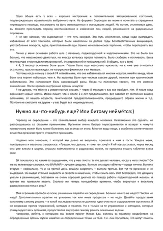 Одно общее есть у всех – хорошее настроение и положительное эмоциональное состояние, 
подтверждающее правильность выбранного пути. На форумах Сыроедов вы можете почитать о страданиях 
переходного периода, посмотреть на фото изможденных и исхудавших людей. Но потом, отслеживая даты, 
вы можете проследить период восстановления и изменения лиц людей, решившихся на радикальные 
перемены. 
Я не зря написал, что сыроедение – это путь самурая. Это путь искупления, когда надо выстрадать 
избавление от всех токсинов, которые были накоплены за долгие годы безответственных вакцинаций, 
употребления лекарств, ядов, приготовленной еды. Нужно нечеловеческое терпение, чтобы перетерпеть все 
это. 
Лично у меня основная работа шла с печенью, поджелудочной и надпочечниками. Это не было так 
больно, что невозможно двигаться, но иногда хотелось просто полежать. Была слабость и потливость. Была 
температура и три недели отхаркиваний, отсмаркиваний и покашливаний. В общем, как у всехJ 
К 4, 5 месяцу основные боли ушли. Потом было еще несколько кризисов, но к ним уже относился 
осознанно, просто пережидал, не нагружался физически и ел меньше. 
Поэтому когда я пишу о своей 74 летней маме, что она избавилась от многих недугов, имейте ввиду, что и 
боли она терпит побольше, чем я. Но характер боли при чистках совсем другой, нежели при хроническом 
заболевании. Это напоминает боль заживающей раны. Когда ты полностью уверен, что это именно 
заживление. После кризиса внутренние органы чешутсяJ 
Я не думаю, что можно с уверенностью сказать – через 8 месяцев у вас все пройдет. Нет. И после года 
возникают новые чистки. Изюм пишет, что и после 2-х лет продолжаются. Все зависит от состояния вашего 
организма, от вашего возраста, генетической предрасположенности, предыдущего образа жизни и т.д. 
Поэтому не смотрите на других – у вас будет все индивидуально. 
Нужно ли что-нибудь еще? Или битому неймётся:) 
Переход на сыроедение – это сознательный выбор каждого человека. Невозможно это сделать, не 
распрощавшись со старыми привычками. Организм очень быстро перестраивается и возврат к чему-то 
привычному может быть также болезнен, как и отказ от этого. Многие виды пищи, а особенно синтетические 
вещества организм просто откажется принимать. 
Недавно моя знакомая, с которой мы давно не виделись, приехала к нам в гости. Увидев меня, 
похудевшего и веселого, загорелась: «Говори, что делать, я тоже так хочу!» Я ей все рассказал, через месяц 
она уже влезла в шорты, слушала комплименты и радовалась жизни, но привычка кушать таблетки взяла 
свое. 
Ей показалась по каким-то ощущениям, что у нее глисты. А что делает человек, когда у него глисты? Он 
же по телевизору смотрел, что ВАРМИЛ – лучшее средство. Выпила она одну таблетку – вроде ничего. Выпила 
вторую – нормально. Ну и на третий день решила закрепить – выпила третью. Вот тут то организм и не 
выдержал. Он выдал столько жидкости и секрета в кишечник, чтобы смыть весь этот беспредел, что девушку 
увезли в реанимацию, поставили не очень хороший диагноз по поводу работы поджелудочной железы. А 
врачам мы привыкли верить. Сколько же теперь понадобится времени, чтобы вернуться к веселому 
расположению тела и духа? 
Моя огромная просьба ко всем, решившим перейти на сыроедение. Больше ничего не надо!!! Чисток не 
надо! Дополнительных практик на усиление тех или иных процессов – не надо. Давайте предоставим 
организму самому решить – в какой последовательности должны идти очистка и оздоровление организма. Я 
не возражаю против упражнений, методик и практик. Но я только за те упражнения и методики, которые 
стимулируют весь организм, предоставляя ему право самому решать локальные задачи. 
Например, ребята, с которыми мы ведем проект Живая Еда, взялись за практику воздействия на 
определенные органы путем нажатия на определенные точки на теле. Т.е. они посчитали, что могут помочь 
 