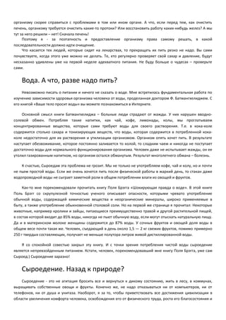 организму скорее справиться с проблемами в том или ином органе. А что, если перед тем, как очистить 
печень, организму требуется очистить какие-то протоки? Или восстановить работу каких-нибудь желез? А мы 
тут за него решили – нет! Сначала печень! 
Поэтому я - за поэтапность и предоставление организму права самому решать, в какой 
последовательности должно идти очищение. 
Что касается тех людей, которые сидят на лекарствах, то прекращать их пить резко не надо. Вы сами 
почувствуете, когда этого уже можно не делать. Те, кто регулярно проверяет свой сахар и давление, будут 
несказанно удивлены уже на первой неделе адекватного питания. Не буду больше о чудесах – проверьте 
сами. 
Вода. А что, разве надо пить? 
Невозможно писать о питании и ничего не сказать о воде. Мне встретилась фундаментальная работа по 
изучению зависимости здоровья организма человека от воды, проделанная доктором Ф. Батмангхелиджем. С 
его книгой «Ваше тело просит воды» вы можете познакомиться в Интернете. 
Основной смысл книги Батмангхелиджа – больные люди страдают от жажды. У них нарушен вводно- 
солевой обмен. Потребляя такие напитки, как чай, кофе, лимонады, колы, мы проглатываем 
концентрированные вещества, которые сами требуют воды для своего растворения. Т.е. в кока-коле 
содержится столько сахара и тонизирующих веществ, что воды, которая содержится в потребленной кока- 
коле недостаточно для их растворения и утилизации организмом. Организм опять хочет пить. В результате 
наступает обезвоживание, которое постоянно заливается то колой, то сладким чаем и никогда не поступает 
достаточно воды для нормального функционирования организма. Человек даже не испытывает жажды, он ее 
утолил газированным напитком, но организм остался обманутым. Результат многолетнего обмана – болезнь. 
К счастью, Сыроедам эта проблема не грозит. Мы не только не употребляем кофе, чай и колу, но и почти 
не пьем простой воды. Если же очень хочется пить после физической работы в жаркий день, то стакан даже 
водопроводной воды не сыграет заметной роли в общем потреблении влаги из овощей и фруктов. 
Как-то мне порекомендовали прочитать книгу Поля Брэгга «Шокирующая правда о воде». В этой книге 
Поль Брэгг со скрупулезной точностью ученого описывает опасности, которыми чревато употребление 
обычной воды, содержащей химические вещества и неорганические минералы, широко применяемые в 
быту, а также употребление обыкновенной столовой соли. Но на первой же странице я прочитал: Некоторые 
животные, например кролики и зайцы, питающиеся преимущественно травой и другой растительной пищей, 
в состав которой входит до 85% воды, никогда не пьют обычную воду, если могут отыскать натуральную пищу. 
Да и в материнском молоке женщины содержится до 87% воды. У сочных фруктов и овощей доля воды в 
общем весе почти такая же. Человек, съедающий в день около 1,5 — 2 кг свежих фруктов, помимо примерно 
250 г твердых составляющих, получает не меньше полутора литров живой дистиллированной воды. 
Я со спокойной совестью закрыл эту книгу. И с точки зрения потребления чистой воды сыроедение 
является непревзойденным питанием. Кстати, человек, порекомендовавший мне книгу Поля Брэгга, уже сам 
Сыроед:) Сыроедение заразно! 
Сыроедение. Назад к природе? 
Сыроедение - это не агитация бросить все и вернуться к дикому состоянию, жить в лесу, в коммунах, 
выращивать собственные овощи и фрукты. Конечно же, не надо отказываться ни от компьютеров, ни от 
телефонов, ни от душа и унитаза. Наоборот, я за то, чтобы приветствовать все достижения цивилизации в 
области увеличения комфорта человека, освобождения его от физического труда, роста его благосостояния и 
 