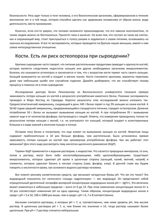 безопасности. Речь идет только о теле человека, о его биологическом организме, сформированном в течение 
миллионов лет и о той пище, которая способна сделать нас здоровыми независимо от образа жизни, рода 
деятельности, места проживания. 
Конечно, если кто-то уверен, что человек неземного происхождения, что его завезли инопланетяне, то 
таким людям можно не беспокоиться. Прилетят свои и вылечат. Но всем тем, кто состоит из таких же клеток, 
как и окружающий мир, стоит прислушаться к голосу разума и задуматься о своем питании, основываясь на 
научных исследованиях. И все те эксперименты, которые проводятся на братьях наших меньших, имеют к нам 
самое непосредственное отношение. 
Кости. Есть ли риск остеопороза при сыроедении? 
Критики сыроедения часто говорят, что питание растительными продуктами приводит к хрупкости костей, 
которая является следствием недостатка кальция или других необходимых организму микроэлементов. 
Болезнь эта называется остеопороз и заключается в том, что с возрастом кости теряют часть своего кальция. 
Кальций вымывается из костей и оседает в мягких тканях. Кости становятся хрупкими, вероятны переломы 
даже при небольшом ушибе или случайном падении. Давайте разберемся, что же способствует такому 
процессу и повинно ли в этом сыроедение. 
Исследования доктора Хелен Линксвиллер из Висконсинского университета показали прямую 
зависимость потери кальция из костей в результате употребления животного белка. Похожие эксперименты 
проводил и Марк Хегстед из Гарварда. Коротко результаты этих исследований можно изложить так. 
Среднестатистический американец, съедающий в день 140 г белка теряет в год 3% кальция из своих костей. К 
50-60 годам средний американец, придерживающийся стандартного питания, страдает остеопрозом. Дневное 
потребление 50 г белка не вызывает вымывание кальция из костей. А при потреблении 95 г вымывание 
зависит еще и от количества фосфора, поступающего с пищей. Отмечу, что измерения проводились только по 
результатам потери кальция с мочой, т.е. не учитывался тот кальций, который оседает в холестериновых 
бляшках и в виде камней в желчном пузыре и почках. 
Оставим пока белок и посмотрим, что еще влияет на вымывание кальция из костей. Животная пища 
содержит приблизительно в 10 раз больше фосфора, чем растительная. Была установлена прямая 
зависимость потери кальция из костей при чрезмерном употреблении фосфора. Как же работает этот 
механизм? Для этого надо рассмотреть тему кислотно-щелочного равновесия (КЩР). 
Термин КЩР применяется к водным растворам, к жидкостям. Что касается природных минералов, то они, 
попав в раствор, могут быть либо кислотообразующими, либо щелочеобразующими. Существуют 
микроэлементы, которые сдвигают pH крови в щелочную сторону (кальций, калий, магний, натрий) и 
элементы, которые сдвигают баланс в кислую сторону (сера, фосфор, хлор). В данной главе мы будем 
говорить о кислотности крови, как основного водного раствора человека. 
Все помнят рекламу косметических средств, где мелькают загадочные буквы pH. Что же это такое? Это 
водородный показатель (от латинского «пундус гидрогениум» — вес водорода). Он представляет собой 
отрицательный десятичный логарифм молярной концентрации водородных ионов рН = –lg(H+). Эта величина 
может изменяться в небольших пределах – всего от 0 до 14. При этом изменению концентрации ионов Н+ в 
10 раз соответствует изменение рН на одну единицу. Таким образом, концентрация водородных ионов в 
среде с рН = 5 в 10, 100 и 1000 раз выше, чем в среде с рН = 6, 7 и 8 соответственно. 
Кислыми считаются растворы, в которых рН < 7, и, соответственно, чем ниже уровень pH, тем кислее 
раствор. В щелочных растворах рН > 7, и, чем ближе это значение к 14, тогда раствор называют более 
щелочным. При pH = 7 раствор считается нейтральным. 
 