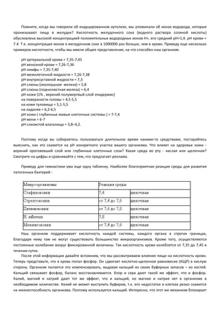 Помните, когда мы говорили об индуцированном аутолизе, мы упоминали об ионах водорода, которые 
пронизывают пищу в желудке? Кислотность желудочного сока (водного раствора соляной кислоты) 
обусловлена высокой концентрацией положительных водородных ионов Н+, его средний pH=1,4. pH крови = 
7.4. Т.е. концентрация ионов в желудочном соке в 1000000 раз больше, чем в крови. Приведу еще несколько 
примеров кислотности, чтобы мы имели общее представление, на что способен наш организм. 
pH артериальной крови = 7,35-7,45 
pH венозной крови = 7,26-7,36 
pH лимфы = 7,35-7,40 
pH межклеточной жидкости = 7,26-7,38 
pH внутрисуставной жидкости = 7,3 
pH слюны (околоушная железа) = 5,8 
pH слюны (подчелюстная железа) = 6,4 
pH кожи (1% , верхний полумертвый слой эпидермис) 
на поверхности головы = 4,5-5,5 
на коже туловища = 5,1-5,5 
на ладонях = 6,2-6,5 
pH кожи ( глубинные живые клеточные системы ) = 7-7,4 
pH мочи = 6-7 
pH слизистой влагалища = 3,8–4,2. 
Поэтому когда вы собираетесь пользоваться длительное время какими-то средствами, постарайтесь 
выяснить, как это скажется на pH конкретного участка вашего организма. Что влияет на здоровье кожи - 
верхний ороговевший слой или глубинные клеточные слои? Какая среда во рту - кислая или щелочная? 
Смотрите на цифры и сравнивайте с тем, что предлагает реклама. 
Приведу для гимнастики ума еще одну табличку. Наиболее благоприятная реакция среды для развития 
патогенных бактерий : 
Наш организм поддерживает кислотность каждой системы, каждого органа в строгих границах, 
благодаря чему там не могут существовать большинство микроорганизмов. Кроме того, осуществляются 
постоянные колебания вокруг фиксированной величины. Так кислотность крови колеблется от 7,35 до 7,45 в 
течении суток. 
После этой информации давайте вспомним, что мы рассматриваем влияние пищи на кислотность крови. 
Теперь представьте, что в кровь попал фосфор. Он сдвигает кислотно-щелочное равновесие (КЩР) в кислую 
сторону. Организм пытается это компенсировать, выдавая кальций из своих буферных запасов – из костей. 
Кальций связывает фосфор, баланс восстанавливается. Хлор и сера дают такой же эффект, что и фосфор. 
Калий, магний и натрий дают тот же эффект, что и кальций, но магния и натрия нет в организме в 
необходимом количестве. Калий не может выступить буфером, т.к. его недостаток в клетках резко скажется 
на жизнеспособность организма. Поэтому используется кальций. Интересно, что этот же механизм блокирует 
 