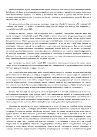 Математика делает чудеса. КАд колеблется в строгой пропорции к кислотности крови и очевидно должен 
быть близок к 1. Сами того не подозревая, мы вывели с вами коэффициент адекватности пищи и кислотности 
крови биологического существа. Как видим, у травоядных КАд близок к единице при питании травой и 
листьями, некоторыми фруктами. У человека он близок к единице в границах орехов, овощей и фруктов. У 
хищников – там, где мясо. 
Вот дополнительные КАд человека для некоторых продуктов: яйца 2,27; баранина 1,73; ставрида 1,89; 
скумбрия 1,61; творог 1,72; арахис 1,36; кешью 1,02; миндаль 0,85; фундук 0,75; авокадо 0,53; помидор 0,41; 
свекла 0,36; киви 0,39; лимон 0,25. 
Интересная картина, правда? Для поддержания КЩР в пределах, свойственных каждому виду, ему 
просто необходимо питаться той пищей, КАд которой не сильно отклоняется от единицы. Хищникам надо 
кушать сырые мясо, потроха и кости. Травоядным – траву и листья. Человеку – орехи, овощи и фрукты. И чем 
больше отклонение КАд от единицы, тем сильнее сдвигается КЩР крови, тем активнее организм использует 
внутренние буферные ресурсы для восстановления равновесия. И раз уж мы в этой главе говорим об 
остеопорозе (пористых костях), то употребление пищи животного происхождения без соответствующей 
компенсации зеленью однозначно способствует вымыванию кальция из костей. Что касается добавочного 
приема кальция, то его всасывание в организм ограничено и тормозится, как только на входе обнаруживается 
его большое количество. Поэтому прием всевозможных глюконатов и молочных продуктов приведут к 
обратному эффекту – все, что принято, уйдет в мочу и камни, а то, что вы пытались компенсировать приемом, 
будет компенсировано кальцием из костей. Вот такой парадокс. 
Для наглядности вы можете зайти на сайт ВОЗ и посмотреть статистику остеопороза. На первых местах 
Европа и США, лидирующие по потреблению молока и мяса. Замыкают список африканские страны, где белок 
получают традиционно из сои, кукурузы, бобовых. 
Для полноты картины необходимо найти точный химический состав оленины, которую едят якутские 
долгожители эвенки. В тех данных, которые мне удалось найти, нет значений серы и хлора, что не позволяет 
оценить КАд оленины для человека. Долгожители Абхазии кроме мяса потребляют много зелени и фруктов. В 
зелени содержится очень много калия, который помогает организму удерживать pH крови в естественных 
пределах и предотвращает отток кальция из костей. Примеры эвенков и абхазцев показывают, что само по 
себе мясо не может быть причиной остеопороза при наличии компенсирующих факторов. Кислотность крови 
также регулируется дыханием. Углекислый газ или усиленно выводится из крови или удерживается. 
Почему при переходе на сыроедение начинают растворяться и исчезать всевозможные отложения? 
Увеличившееся содержание калия в крови способствует замещению им кальция в отложившихся солях. А 
соли калия легкорастворимы в воде в отличие от солей кальция. Кальций присутствует во всех отложениях – 
остеохондрозы суставов , атеросклеротические бляшки в сосудах, камни в почках и желчном пузыре, и т.д. . 
Наконец-то ученые это заметили. Количество публикаций и исследований на эту тему зашкаливает. 
Сыроедам же волноваться по этому поводу совсем не стоит. Их пища не способна выбить из колеи 
нормальный цикл КЩР, а наоборот, способствует поддержанию постоянных циклических процессов в 
организме. Соотношение кальция и фосфора в растениях таково, что нашим костям ничего не грозит. Доктор 
Луиджи Фонтана из Вашингтонского университета обследовал 18 сыроедов в возрасте от 33 до 85 лет 
объявил, что из 5 симптомов, которыми сопровождается остеопороз, у сыроедов обнаруживается только 
один – легкие кости. Что касается обмена костной ткани, уровня витамина D в крови и др маркеров, они у 
сыроедов не хуже, чем у среднестатистического человека, а по витамину D лучше, хотя сам ученый 
предполагал, что у сыроедов с витамином D будут проблемы. Поэтому, делает вывод Фонтана, сыроеды не 
попадают в группу риска заболеть остеопорозом. Легкость костей, предполагает доктор, объясняется у 
сыроедов отсутствием загрязняющего фактора(!!!), присутствующего у мясоеда. О чем это? Любой сыроед 
 