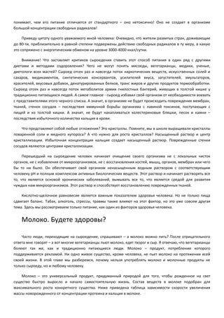 понимает, чем его питание отличается от стандартного – оно нетоксично! Оно не создает в организме 
большой концентрации свободных радикалов! 
Приведу цитату одного уважаемого мной человека: Очевидно, что жители развитых стран, доживающие 
до 80-ти, приблизительно в равной степени подвержены действию свободных радикалов в ту меру, в какую 
это сопряжено с энергетическим обменом на уровне 3000-4000 ккал/сутки. 
Внимание! Что заставляет критиков сыроедения ставить этот способ питания в один ряд с другими 
диетами и методами оздоровления? Чего не могут понять мясоеды, вегетарианцы, медики, ученые, 
диетологи всех мастей? Сыроед отсек раз и навсегда поток наркотических веществ, искусственных солей и 
сахаров, медикаментов, синтетических консервантов, усилителей вкуса, загустителей, эмульгаторов, 
красителей, вкусовых добавок, денатурированных белков, транс жиров и других продуктов термообработки. 
Сыроед отсек раз и навсегда поток метаболитов армии гнилостных бактерий, живущих в толстой кишке у 
традиционно питающихся людей. А самое главное - сыроед избавил свой организм от необходимости воевать 
с представителями этого черного списка. А значит, в организме не будет происходить повреждения мембран, 
тканей, стенок сосудов – последствия иммунной борьбы организма с лавиной токсинов, поступающих с 
пищей и из толстой кишки. А значит, не будут накапливаться холестериновые бляшки, песок и камни – 
последствия избыточного количества кальция в крови. 
Что представляют собой любые отложения? Это кристаллы. Помните, мы в школе выращивали кристаллы 
поваренной соли и медного купороса? А что нужно для роста кристаллов? Насыщенный раствор и центр 
кристаллизации. Избыточная концентрация кальция создает насыщенный раствор. Поврежденные стенки 
сосудов являются центрами кристаллизации. 
Перешедший на сыроедение человек начинает очищение своего организма не с локальных чисток 
органов, не с избавления от микроорганизмов, не с восстановления костей, мышц, органов, мембран или чего 
бы то ни было. Он обеспечивает свой организм ненасыщенным водным раствором с соответствующим 
человеку pH и полным комплексом активных биологических веществ. Этот раствор и начинает растворять все 
то, что является основой хронических заболеваний, вымывать все то, что является средой для развития 
чуждых нам микроорганизмов. Этот раствор и способствует восстановлению поврежденных тканей. 
Кислотно-щелочное равновесие является важным показателем здоровья человека. Но не только пища 
сдвигает баланс. Табак, алкоголь, стрессы, травмы также влияют на этот фактор, но это уже совсем другая 
тема. Здесь мы рассматриваем только питание, как один из факторов здоровья человека. 
Молоко. Будете здоровы? 
Часто люди, переходящие на сыроедение, спрашивают – а молоко можно пить? После отрицательного 
ответа мне говорят – а вот многие вегетарианцы пьют молоко, едят творог и сыр. Я отвечаю, что вегетарианцы 
болеют так же, как и традиционно питающиеся люди. Молоко – продукт, потребление которого 
поддерживается рекламой. Ни одно живое существо, кроме человека, не пьет молоко на протяжении всей 
своей жизни. В этой главе мы разберемся, почему нельзя употреблять молоко и молочные продукты не 
только сыроеду, но и любому человеку. 
Молоко – это универсальный продукт, придуманный природой для того, чтобы рожденное на свет 
существо быстро выросло и начало самостоятельную жизнь. Состав веществ в молоке подобран для 
максимального роста конкретного существа. Ниже приведена таблица зависимости скорости увеличения 
массы новорожденного от концентрации протеина и кальция в молоке. 
 