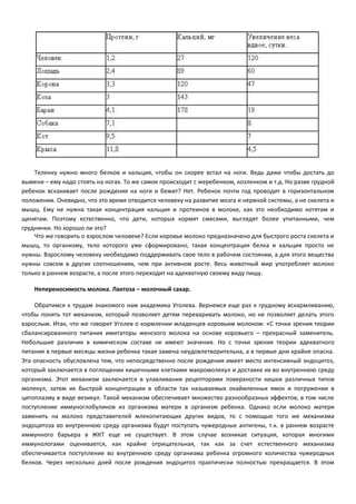 Теленку нужно много белков и кальция, чтобы он скорее встал на ноги. Ведь даже чтобы достать до 
вымени – ему надо стоять на ногах. То же самое происходит с жеребенком, козленком и т.д. Но разве грудной 
ребенок вскакивает после рождения на ноги и бежит? Нет. Ребенок почти год проводит в горизонтальном 
положении. Очевидно, что это время отводится человеку на развитие мозга и нервной системы, а не скелета и 
мышц. Ему не нужна такая концентрация кальция и протеинов в молоке, как это необходимо котятам и 
щенятам. Поэтому естественно, что дети, которых кормят смесями, выглядят более упитанными, чем 
груднички. Но хорошо ли это? 
Что же говорить о взрослом человеке? Если коровье молоко предназначено для быстрого роста скелета и 
мышц, то организму, тело которого уже сформировано, такая концентрация белка и кальция просто не 
нужны. Взрослому человеку необходимо поддерживать свое тело в рабочем состоянии, а для этого вещества 
нужны совсем в других соотношениях, чем при активном росте. Весь животный мир употребляет молоко 
только в раннем возрасте, а после этого переходит на адекватную своему виду пищу. 
Непереносимость молока. Лактоза – молочный сахар. 
Обратимся к трудам знакомого нам академика Уголева. Вернемся еще раз к грудному вскармливанию, 
чтобы понять тот механизм, который позволяет детям переваривать молоко, но не позволяет делать этого 
взрослым. Итак, что же говорит Уголев о кормлении младенцев коровьим молоком: «С точки зрения теории 
сбалансированного питания имитаторы женского молока на основе коровьего – прекрасный заменитель. 
Небольшие различия в химическом составе не имеют значения. Но с точки зрения теории адекватного 
питания в первые месяцы жизни ребенка такая замена неудовлетворительна, а в первые дни крайне опасна. 
Эта опасность обусловлена тем, что непосредственно после рождения имеет место интенсивный эндоцитоз, 
который заключается в поглощении кишечными клетками макромолекул и доставке их во внутреннюю среду 
организма. Этот механизм заключается в улавливании рецепторами поверхности кишки различных типов 
молекул, затем их быстрой концентрации в области так называемых окаймленных ямок и погружении в 
цитоплазму в виде везикул. Такой механизм обеспечивает множество разнообразных эффектов, в том числе 
поступление иммуноглобулинов из организма матери в организм ребенка. Однако если молоко матери 
заменить на молоко представителей млекопитающих других видов, то с помощью того же механизма 
эндоцитоза во внутреннюю среду организма будут поступать чужеродные антигены, т.к. в раннем возрасте 
иммунного барьера в ЖКТ еще не существует. В этом случае возникае ситуация, которая многими 
иммунологами оценивается, как крайне отрицательная, так как за счет естественного механизма 
обеспечивается поступление во внутреннюю среду организма ребенка огромного количества чужеродных 
белков. Через несколько дней после рождения эндоцитоз практически полностью прекращается. В этом 
 