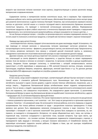 возрасте при молочном питании возникает иная картина, свидетельствующая о резких различиях между 
материнским и коровьим молоком. 
Содержание лактозы в материнском молоке значительно выше, чем в коровьем. При нормальном 
кормлении ребенка часть лактозы достигает толстой кишки, обеспечивая благоприятную слегка кислую среду 
для развития молочнокислых и других полезных бактерий. Напротив, при использовании коровьего молока 
лактоза не достигает толстой кишки и в полости последней вместо молочнокислого брожения возникают 
гнилостные процессы, что приводит к постоянной интоксикации организма ребенка. Формирование 
токсических продуктов на фоне слабого кишечного и печеночного барьеров может приводить к нарушениям 
как физического, так и интеллектуального развития ребенка, которые сказываются не только в детстве…» 
Но нас больше интересует вопрос – способен ли организм взрослого человека переваривать молоко. Есть 
ли хоть какая-то полезность в молочных продуктах, о которой нам постоянно говорят с экранов телевизоров? 
Приведу еще одну цитату Уголева: 
…интоллерантностью к молоку страдают сотни миллионов или даже миллиарды людей. Установлено, что 
при переходе от питания молоком к смешанному питанию происходит частичная репрессия гена, 
контролирующего синтез лактазы – фермента, расщепляющего лактозу, или молочный сахар. Предполагается, 
что степень репрессии лактазного гена связана с историей данной этнической группы и, возможно, 
определяется наличием или отсутствием молочной культуры на заре становления данного народа. 
Другими словами, как только детеныш перестает пить молоко и переходит на самостоятельное питание – 
ген, отвечающий за синтез фермента лактазы подавляется, и существо больше не может переваривать 
молоко. Если же молоко в питании не исчезает с возрастом, то организм способен и дальше вырабатывать 
лактазу. Академик Уголев приводит статистику, в соответствии с которой непереносимость молока 
присутствует у 6-12% европейцев и американцев, у 70% жителей ближнего востока, японцев, эскимосов 
Гренландцев, индейцев Америки, киприотов, африканцев, жителей Шри-Ланки и т.д. По данным доктора 
Вальтера Вайта 95% африканцев и индейцев не способны усваивать молоко. 
Продолжу цитату Уголева: 
В том случае, когда какой-то фермент отсутствует, соответствующий субстрат быстро поступает в полость 
тонкой кишки и становится добычей бактериального пула. Возникающие при этом бактериальные 
метаболиты вызывают в одних случаях диарею, в других случаях тяжелые заболевания, отравление, шок, и 
иногда смерть…. Подавление бактериальной флоры антибиотиками может подавить непереносимость 
молока. Тем не менее, у людей с одинаковым уровнем лактазной недостаточности интоллерантность может 
быть или выражена, или совершенно отсутствовать. Это определяется двумя причинами: 1) различиями 
бактериальной флоры (у одних лиц бактериальная флора не вырабатывает токсических метаболитов, у других 
– продуцирует их); 2) состоянием барьерных функций печени. 
Лактоза состоит из глюкозы и галактозы. И в случае переносимости лактозы и успешного ее расщепления 
– глюкоза усваивается организмом, а вот галактоза – нет. Этот сахар не расщепляется в организме взрослого 
человека. Галактоза – это резервный сахар. Он используется печенью ребенка, если есть перерывы в грудном 
вскармливании. Как только ребенка отнимают от груди – расщепление галактозы прекращается. К этому 
времени уже должен быть сформирован механизм откладывания глюкозы в виде гликогена. Что же 
произойдет с попавшей к нам в организм галактозой? Она должна быть выведена из организма, но, как 
правило, не выводится и откладывается. Интересно, что кроме общеизвестных мест, таких, как суставы и 
подкожный жир, галактоза складируется в хрусталике глаза, вызывая катаракту. Еще одно место, где 
откладывается галактоза – это половая система. Исследования подвижности сперматозоидов у мужчин и 
проходимости труб, ведущих к яичникам, у женщин показали зависимость от потребления молока. 25% 
европейцев испытывают трудности зачатия ребенка. В Африке и Азии, где нет культуры потребления 
молочных продуктов, этих проблем нет. 
Молочные белки и жиры. 
 