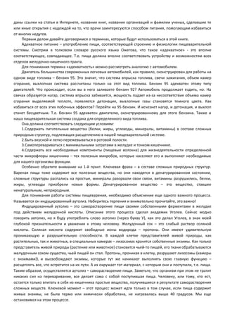 даны ссылки на статьи в Интернете, названия книг, названия организаций и фамилии ученых, сделавшие те 
или иные открытия с надеждой на то, что врачи заинтересуются способом питания, помогающим избавиться 
от многих недугов. 
Первым делом давайте договоримся о терминах, которые будут использоваться в этой книге. 
Адекватное питание – употребление пищи, соответствующей строению и физиологии пищеварительной 
системы. Смотрим в толковом словаре русского языка Ожегова, что такое «адекватное» - это вполне 
соответствующее, совпадающее. Т.е. пища должна вполне соответствовать устройству и возможностям всех 
отделов желудочно-кишечного тракта. 
Для понимания термина «адекватность» можно рассмотреть аналогию с автомобилем. 
Двигатель большинства современных легковых автомобилей, как правило, сконструирован для работы на 
одном виде топлива – бензин 95. Это значит, что система впрыска топлива, свечи зажигания, объем камер 
сгорания, выхлопная система рассчитаны только на этот вид топлива. Бензин 95 адекватен этому типу 
двигателей. Что происходит, если вы в него заливаете бензин 92? Автомобиль продолжает ездить, но: На 
свечах образуется нагар, система впрыска забивается, мощность падает из-за несоответствия объема камер 
сгорания выделяемой теплоте, появляется детонация, выхлопные газы становятся темного цвета. Как 
избавиться от всех этих побочных эффектов? Перейти на 95 бензин. И исчезнет нагар, и детонация, и выхлоп 
станет бесцветным. Т.е. бензин 95 адекватен двигателю, сконструированному для этого бензина. Также и 
наша пищеварительная система создана для определенного вида топлива. 
Она должна соответствовать следующим условиям: 
1.Содержать питательные вещества (белки, жиры, углеводы, минералы, витамины) в составе сложных 
природных структур, подлежащих расщеплению в нашей пищеварительной системе. 
2.Быть вкусной и легко пережевываться в ротовой полости. 
3.Самоперевариваться с минимальными затратами в желудке и тонком кишечнике. 
4.Содержать все необходимые компоненты (пищевые волокна) для жизнедеятельности определенной 
части микрофлоры кишечника – тех полезных микробов, которые населяют его и выполняют необходимые 
для нашего организма функции. 
Особенно обратите внимание на 1-й пункт. Ключевая фраза – в составе сложных природных структур. 
Вареная пища тоже содержит все полезные вещества, но они находятся в денатурированном состоянии, 
сложные структуры распались на простые, минералы разорвали свои связи, витамины разрушились, белки, 
жиры, углеводы приобрели новые формы. Денатурированное вещество – это вещество, ставшее 
ненатуральным, неприродным. 
Для понимания работы системы пищеварения, необходимо объяснение еще одного важного процесса. 
Называется он индуцированный аутолиз. Наберитесь терпения и внимательно прочитайте, это важно! 
Индуцированный аутолиз – это саморастворение пищи своими собственными ферментами в желудке 
под действием желудочной кислоты. Описание этого процесса сделал академик Уголев. Сейчас модно 
говорить автолиз, но я буду употреблять слово аутолиз (через букву У), как это делал Уголев, в знак моей 
глубокой признательности и уважения к этому человеку. Желудочный сок – это слабый раствор соляной 
кислоты. Соляная кислота содержит свободные ионы водорода – протоны. Они имеют удивительную 
проникающую и разрушительную способности. В каждой клетке представителей живой природы, как 
растительных, так и животных, в специальных камерах – лизосомах хранятся собственные энзимы. Как только 
представитель живой природы (растение или животное) становится чьей-то пищей, его ткани обрабатываются 
желудочным соком существа, чьей пищей он стал. Протоны, проникая в клетку, разрушают лизосомы (камеры 
с энзимами) и высвобождают энзимы, которые тут же начинают выполнять свою главную функцию – 
расщеплять все, что встретится на их пути. А их окружает тот материал, с которым они и поступили, т.е. пища. 
Таким образом, осуществляется аутолиз – саморастворение пищи. Заметьте, что организм при этом не тратит 
никаких сил на переваривание, все делает сама с собой поступившая пища. Человеку, или тому, кто ест, 
остается только впитать в себя из кишечника простые вещества, получившиеся в результате саморастворения 
сложных веществ. Ключевой момент – этот процесс может идти только в том случае, если пища содержит 
живые энзимы, не была термо или химически обработана, не нагревалась выше 40 градусов. Мы еще 
остановимся на этом процессе. 
 