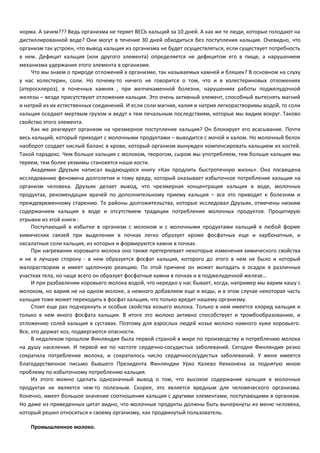 норма. А зачем??? Ведь организма не теряет ВЕСЬ кальций за 10 дней. А как же те люди, которые голодают на 
дистиллированной воде? Они могут в течение 30 дней обходиться без поступления кальция. Очевидно, что 
организм так устроен, что вывод кальция из организма не будет осуществляться, если существует потребность 
в нем. Дефицит кальция (или другого элемента) определяется не дефицитом его в пище, а нарушением 
механизма удержания этого элемента в организме. 
Что мы знаем о природе отложений в организме, так называемых камней и бляшек? В основном на слуху 
у нас холестерин, соли. Но почему-то ничего не говорится о том, что и в холестериновых отложениях 
(атеросклероз), в почечных камнях , при желчекаменной болезни, нарушениях работы поджелудочной 
железы – везде присутствуют отложения кальция. Это очень активный элемент, способный вытеснять магний 
и натрий из их естественных соединений. И если соли магния, калия и натрия легкорастворимы водой, то соли 
кальция оседают мертвым грузом и ведут к тем печальным последствиям, которые мы видим вокруг. Таково 
свойство этого элемента. 
Как же реагирует организм на чрезмерное поступление кальция? Он блокирует его всасывание. Почти 
весь кальций, который приходит с молочными продуктами – выводится с мочой и калом. Но молочный белок 
наоборот создает кислый баланс в крови, который организм вынужден компенсировать кальцием из костей. 
Такой парадокс. Чем больше кальция с молоком, творогом, сыром мы употребляем, тем больше кальция мы 
теряем, тем более уязвимы становятся наши кости. 
Академик Друзьяк написал выдающуюся книгу «Как продлить быстротечную жизнь». Она посвящена 
исследованию феномена долголетия и тому вреду, который оказывает избыточное потребление кальция на 
организм человека. Друзьяк делает вывод, что чрезмерная концентрация кальция в воде, молочных 
продуктах, рекомендации врачей по дополнительному приему кальция – все это приводит к болезням и 
преждевременному старению. Те районы долгожительства, которые исследовал Друзьяк, отмечены низким 
содержанием кальция в воде и отсутствием традиции потребления молочных продуктов. Процитирую 
отрывки из этой книги : 
Поступающий в избытке в организм с молоком и с молочными продуктами кальций в любой форме 
химических связей при выделении в почках легко образует кроме фосфатных еще и карбонатные, и 
оксалатные соли кальция, из которых и формируются камни в почках. 
При нагревании коровьего молока оно также претерпевает некоторые изменения химического свойства 
и не в лучшую сторону - в нем образуется фосфат кальция, которого до этого в нем не было и который 
малорастворим и имеет щелочную реакцию. По этой причине он может выпадать в осадок в различных 
участках тела, но чаще всего он образует фосфатные камни в почках и в поджелудочной железе… 
И при разбавлении коровьего молока водой, что нередко у нас бывает, когда, например мы варим кашу с 
молоком, но варим не на одном молоке, а немного добавляем еще и воды, и в этом случае некоторая часть 
кальция тоже может переходить в фосфат кальция, что только вредит нашему организму. 
Стоит еще раз подчеркнуть и особые свойства козьего молока. Только в нем имеется хлорид кальция и 
только в нем много фосфата кальция. В итоге это молоко активно способствует и тромбообразованию, и 
отложению солей кальция в суставах. Поэтому для взрослых людей козье молоко намного хуже коровьего. 
Все, кто держат коз, подвергаются опасности. 
В недалеком прошлом Финляндия была первой страной в мире по производству и потреблению молока 
на душу населения. И первой же по частоте сердечно-сосудистых заболеваний. Сегодня Финляндия резко 
сократила потребление молока, и сократилось число сердечнососудистых заболеваний. У меня имеется 
благодарственное письмо бывшего Президента Финляндии Урхо Калево Кекконена за поднятую мною 
проблему по избыточному потреблению кальция. 
Из этого можно сделать однозначный вывод о том, что высокое содержание кальция в молочных 
продуктах не является чем-то полезным. Скорее, это является вредным для человеческого организма. 
Конечно, имеет большое значение соотношения кальция с другими элементами, поступающими в организм. 
Но даже из приведенных цитат видно, что молочные продукты должны быть вычеркнуты из меню человека, 
который решил относиться к своему организму, как продвинутый пользователь. 
Промышленное молоко. 
 