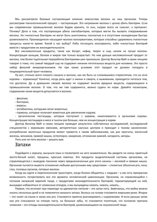 Мы рассмотрели базовые составляющие влияние химсостава молока на наш организм. Теперь 
рассмотрим технологический процесс – пастеризация. Это нагревание молока с целью убить бактерии. Если 
мы современное промышленное молоко будем хранить, то оно, скорее всего не скиснет, а протухнет. 
Почему? Дело в том, что пастеризация убила лактобактерии, которые могли бы вызвать створаживание 
молока. Но гнилостные бактерии не могут быть уничтожены полностью и в отсутствии конкуренции быстро 
размножаются. Производители насыщают молоко консервантами, которые способны сдерживать гнилостные 
процессы какое-то время. Какой у нас выбор? Либо поглощать консерванты, либо гнилостных бактерий 
вместе с продуктами их жизнедеятельности. 
Все кисломолочные продукты, такие как йогурт, кефир, творог и сыр, ничем не лучше молока. 
Концентрация кальция, белков и жиров там только возрастает. Но чем дальше кисломолочный продукт от 
молока, тем более тщательная переработка бактериями уже произошла. Доктор Вальтер Вайт в своих лекциях 
говорит о тома, что самый твердый сыр не содержит никаких питательных веществ для человека. Это просто 
набор фекалий микроорганизмов. Ни при каких условиях этот продукт не должен попадать в 
пищеварительный тракт человека. 
Ну вот, столько всего плохого сказано о молоке, как же быть со сложившимся стереотипом, что на селе 
коровка – кормилица? Конечно, когда речь идет о жизни и смерти, о выживании, приходится питаться тем, 
что доступно. Да и домашнее свежее молоко не содержит многих вредных веществ, содержащихся в 
промышленном молоке. О том, что же там содержится, можно судить из норм. Давайте посмотрим, 
содержание каких веществ допускается в молоке: 
- фекалии; 
- бактерии; 
- вирусы; 
- антибиотики, которыми лечат животных; 
- гормоны, которые получают животные для увеличения надоев; 
- органические пестициды, которые поступают с кормом, накапливаются в организме коровы. 
Концентрация пестицидов в мясе в тысячи раз больше, чем их концентрация в корме. 
Доктор Вальтер Вайт в своих лекциях приводит результаты собственных исследований, исследований 
специалистов с мировыми именами, авторитетных научных центров и приходит к такому заключению: 
употребление молочных продуктов может привести к таким заболеваниям, как рак простаты, молочной 
железы, яичников, прямой кишки, остеопороз, ожирение, отложение камней, катаракта, запоры. 
Пить или не пить молоко – решать вам. 
Запахи 
Подойдите к зеркалу, высуньте язык и посмотрите на него внимательно. Вы увидите не очень приятный 
желто-белый налет, трещины, красные язвочки. Это продукты выделительной системы организма, не 
справляющегося с выводом токсинов через предназначенные для этого каналы – мочевой и прямая кишка. 
Организм пытается вывести отложения любыми доступными ему средствами – слизистые оболочки рта, носа, 
глаз, половых органов, потовые железы. 
Когда вы едете в переполненном транспорте, когда близко общаетесь с людьми – у вас есть прекрасная 
возможность почувствовать все эти ароматы человеческой цивилизации. Организм, не справляющийся с 
потоком ненужной вареной пищи, с продуктами жизнедеятельности бактерий, паразитирующей на ней, 
вынужден избавляться от зловонных отходов, а мы вынуждены нюхать, нюхать, нюхать… 
Первое, что исчезает при переходе на адекватное питание – это запах пота. Замечаешь, что майку можно 
носить несколько дней и не появляется никакого запаха. Волосы на голове становятся жирными реже. Второе 
– это налет на языке и запах изо рта. Становится приятно разговаривать с сыроежками. И если раньше запах 
изо рта списывался на плохую пасту, на больные зубы, то становится понятным, что основная причина 
зловония – это отходы жизнедеятельности бактерий, размножающихся на неусвоенной пище. 
 