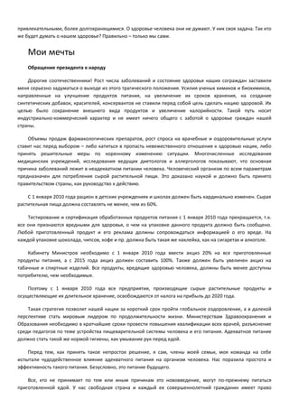 привлекательными, более долгохранящимися. О здоровье человека они не думают. У них своя задача. Так кто 
же будет думать о нашем здоровье? Правильно – только мы сами. 
Мои мечты 
Обращение президента к народу 
Дорогие соотечественники! Рост числа заболеваний и состояние здоровья наших сограждан заставили 
меня серьезно задуматься о выходе из этого трагического положения. Усилия ученых химиков и биохимиков, 
направленные на улучшение продуктов питания, на увеличение их сроков хранения, на создание 
синтетических добавок, красителей, консервантов не ставили перед собой цель сделать нацию здоровой. Их 
целью было сохранение внешнего вида продуктов и увеличение калорийности. Такой путь носит 
индустриально-коммерческий характер и не имеет ничего общего с заботой о здоровье граждан нашей 
страны. 
Объемы продаж фармакологических препаратов, рост спроса на врачебные и оздоровительные услуги 
ставит нас перед выбором – либо катиться в пропасть невежественного отношения к здоровью нации, либо 
принять решительные меры по коренному изменению ситуации. Многочисленные исследования 
медицинских учреждений, исследования ведущих диетологов и аллергологов показывают, что основная 
причина заболеваний лежит в неадекватном питании человека. Человеческий организм по всем параметрам 
предназначен для потребления сырой растительной пищи. Это доказано наукой и должно быть принято 
правительством страны, как руководство к действию. 
С 1 января 2010 года рацион в детских учреждениях и школах должен быть кардинально изменен. Сырая 
растительная пища должна составлять не менее, чем из 60%. 
Тестирование и сертификация обработанных продуктов питания с 1 января 2010 года прекращается, т.к. 
все они признаются вредными для здоровья, о чем на упаковке данного продукта должно быть сообщено. 
Любой приготовленный продукт и его реклама должны сопровождаться информацией о его вреде. На 
каждой упаковке шоколада, чипсов, кофе и пр. должна быть такая же наклейка, как на сигаретах и алкоголе. 
Кабинету Министров необходимо с 1 января 2010 года ввести акциз 20% на все приготовленные 
продукты питания, а с 2015 года акциз должен составить 100%. Также должен быть увеличен акциз на 
табачные и спиртные изделий. Все продукты, вредящие здоровью человека, должны быть менее доступны 
потребителю, чем необходимые. 
Поэтому с 1 января 2010 года все предприятия, производящие сырые растительные продукты и 
осуществляющие их длительное хранение, освобождаются от налога на прибыль до 2020 года. 
Такая стратегия позволит нашей нации за короткий срок пройти глобальное оздоровление, а в далекой 
перспективе стать мировым лидером по продолжительности жизни. Министерствам Здравоохранения и 
Образования необходимо в кратчайшие сроки провести повышения квалификации всех врачей, разъяснение 
среди педагогов по теме устройства пищеварительной системы человека и его питания. Адекватное питание 
должно стать такой же нормой гигиены, как умывание рук перед едой. 
Перед тем, как принять такое непростое решение, я сам, члены моей семьи, моя команда на себе 
испытали чудодейственное влияние адекватного питания на организм человека. Нас поразила простота и 
эффективность такого питания. Безусловно, это питание будущего. 
Все, кто не принимает по тем или иным причинам это нововведение, могут по-прежнему питаться 
приготовленной едой. У нас свободная страна и каждый ее совершеннолетний гражданин имеет право 
 