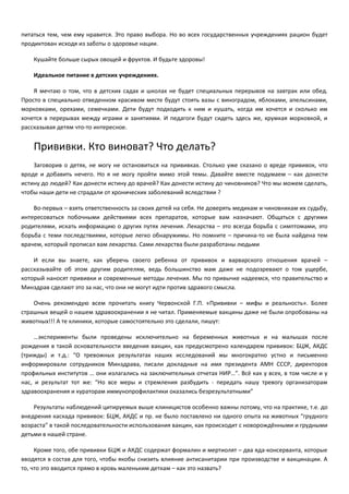 питаться тем, чем ему нравится. Это право выбора. Но во всех государственных учреждениях рацион будет 
продиктован исходя из заботы о здоровье нации. 
Кушайте больше сырых овощей и фруктов. И будьте здоровы! 
Идеальное питание в детских учреждениях. 
Я мечтаю о том, что в детских садах и школах не будет специальных перерывов на завтрак или обед. 
Просто в специально отведенном красивом месте будут стоять вазы с виноградом, яблоками, апельсинами, 
морковками, орехами, семечками. Дети будут подходить к ним и кушать, когда им хочется и сколько им 
хочется в перерывах между играми и занятиями. И педагоги будут сидеть здесь же, хрумкая морковкой, и 
рассказывая детям что-то интересное. 
Прививки. Кто виноват? Что делать? 
Заговорив о детях, не могу не остановиться на прививках. Столько уже сказано о вреде прививок, что 
вроде и добавить нечего. Но я не могу пройти мимо этой темы. Давайте вместе подумаем – как донести 
истину до людей? Как донести истину до врачей? Как донести истину до чиновников? Что мы можем сделать, 
чтобы наши дети не страдали от хронических заболеваний вследствии ? 
Во-первых – взять ответственность за своих детей на себя. Не доверять медикам и чиновникам их судьбу, 
интересоваться побочными действиями всех препаратов, которые вам назначают. Общаться с другими 
родителями, искать информацию о других путях лечения. Лекарства – это всегда борьба с симптомами, это 
борьба с теми последствиями, которые легко обнаружимы. Но помните – причина-то не была найдена тем 
врачем, который прописал вам лекарства. Сами лекарства были разработаны людьми 
И если вы знаете, как уберечь своего ребенка от прививок и варварского отношения врачей – 
рассказывайте об этом другим родителям, ведь большинство мам даже не подозревают о том ущербе, 
который наносят прививки и современные методы лечения. Мы по привычке надеемся, что правительство и 
Минздрав сделают это за нас, что они не могут идти против здравого смысла. 
Очень рекомендую всем прочитать книгу Червонской Г.П. «Прививки – мифы и реальность». Более 
страшных вещей о нашем здравоохранении я не читал. Применяемые вакцины даже не были опробованы на 
животных!!! А те клиники, которые самостоятельно это сделали, пишут: 
…эксперименты были проведены исключительно на беременных животных и на малышах после 
рождения в такой основательности введения вакцин, как предусмотрено календарем прививок: БЦЖ, АКДС 
(трижды) и т.д.: “О тревожных результатах наших исследований мы многократно устно и письменно 
информировали сотрудников Минздрава, писали докладные на имя президента АМН СССР, директоров 
профильных институтов … они излагались на заключительных отчетах НИР…”. Всё как у всех, в том числе и у 
нас, и результат тот же: “Но все меры и стремления разбудить - передать нашу тревогу организаторам 
здравоохранения и кураторам иммунопрофилактики оказались безрезультатными” 
Результаты наблюдений цитируемых выше клиницистов особенно важны потому, что на практике, т.е. до 
внедрения каскада прививок: БЦЖ, АКДС и пр. не было поставлено ни одного опыта на животных “грудного 
возраста” в такой последовательности использования вакцин, как происходит с новорождёнными и грудными 
детьми в нашей стране. 
Кроме того, обе прививки БЦЖ и АКДС содержат формалин и мертиолят – два яда-консерванта, которые 
вводятся в состав для того, чтобы якобы снизить влияние антисанитарии при производстве и вакцинации. А 
то, что это вводится прямо в кровь маленьким деткам – как это назвать? 
 