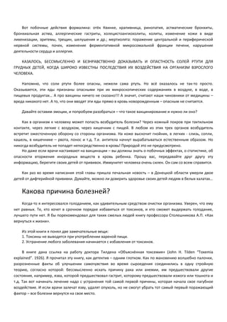 Вот побочные действия формалина: отёк Квинке, крапивница, ринопатия, астматические бронхиты, 
бронхиальная астма, аллергические гастриты, холецистоангиохолиты, колиты, изменение кожи в виде 
лихенизации, эритемы, трещин, шелушения и др.; мертиолята: поражение центральной и периферической 
нервной системы, почек, изменение ферментативной микросомальной фракции печени, нарушение 
деятельности сердца и аллергия. 
КАЗАЛОСЬ, БЕССМЫСЛЕННО И БЕЗНРАВСТВЕННО ДОКАЗЫВАТЬ И ОПАСТНОСТЬ СОЛЕЙ РТУТИ ДЛЯ 
ГРУДНЫХ ДЕТЕЙ, КОГДА ШИРОКО ИЗВЕСТНЫ ПОСЛЕДСТВИЯ ИХ ВОЗДЕЙСТВИЯ НА ОРГАНИЗМ ВЗРОСЛОГО 
ЧЕЛОВЕКА. 
Напомню, что соли ртути более опасны, нежели сама ртуть. Но всё оказалось не так-то просто. 
Оказывается, эти яды признаны опасными при их микроскопических содержаниях в воздухе, в воде, в 
пищевых продуктах… А про вакцины ничего не сказано!!! А значит, считают наши чиновники от медицины – 
вреда никакого нет. А то, что они вводят эти яды прямо в кровь новорожденным – опасным не считается. 
Давайте оставим эмоции, и попробуем разобраться – что такое вакцинирование и нужно ли оно? 
Как в организм к человеку может попасть возбудитель болезни? Через кожный покров при тактильном 
контакте, через легкие с воздухом, через кишечник с пищей. В любом из этих трех органов возбудитель 
встретит ожесточенную оборону со стороны организма. На коже выскочит гнойник, в легких - слизь, сопли, 
кашель, в кишечнике – рвота, понос и т.д. Т.е. антитела начнут вырабатываться естественным образом. Но 
никогда возбудитель не попадет непосредственно в кровь! Природой это не предусмотрено. 
Но даже если врачи настаивают на вакцинации – вы должны знать о побочных эффектах, о статистике, об 
опасности вторжения инородных веществ в кровь ребенка. Прошу вас, передавайте друг другу эту 
информацию, берегите своих детей от прививок. Иммунитет человека очень силен. Он сам со всем справится. 
Как раз во время написания этой главы пришла печальная новость – в Донецкой области умерли двое 
детей от дифтерийной прививки. Думайте, можно ли доверить здоровье своих детей людям в белых халатах… 
Какова причина болезней? 
Когда-то я интересовался голоданием, как удивительным средством очистки организма. Уверен, что ему 
нет равных. Те, кто хочет в срочном порядке избавиться от токсинов, и кто сможет выдержать голодание, 
лучшего пути нет. Я бы порекомендовал для таких смелых людей книгу профессора Столешникова А.П. «Как 
вернуться к жизни». 
Из этой книги я понял две замечательные вещи: 
1. Токсины не выводятся при употреблении вареной пищи. 
2. Устранение любого заболевания начинается с избавления от токсинов. 
В книге дана ссылка на работу доктора Тилдена «Объяснённая токсемия» (John H. Tilden “Toxemia 
explained”. 1926). Я прочитал эту книгу, как детектив – одним глотком. Как по мановению волшебно палочки, 
разрозненные факты об улучшении самочувствия во время сыроедения соединились в одну стройную 
теорию, согласно которой: бессмысленно искать причину рака или анемии, им предшествовали другие 
состояния, например, язва, которой предшествовал гастрит, которому предшествовали изжога или тошнота и 
т.д. Так вот начинать лечение надо с устранения той самой первой причины, которая начала свое пагубное 
воздействие. И если врачи залечат язву, удалят опухоль, но не смогут убрать тот самый первый поражающий 
фактор – все болезни вернутся на свое место. 
 