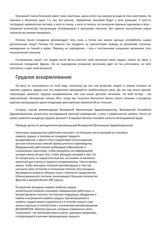 Огромный список болезней имеет свои симптомы, врачи лечат нас именно исходя из этих симптомов. Но 
причина у болезней одна. Т.к. мы все разные, проявления токсемии будут у всех разными. У кого-то 
пострадает кровеносная система, у кого-то почки, у кого-то печень, но начальная причина одинакова у всех – 
огромное количество поступающих отложившихся в организме токсинов. Вот именно поступление новых 
токсинов мы можем прекратить. 
Почему после голодания рекомендуют пить соки, а потом как можно дольше употреблять сырую 
растительную пищу? Потому что именно эти продукты не препятствуют выводу из организма токсинов, 
выведенных из тканей в кровь. Переход на сыроедение – путь к постоянному очищению организма, путь 
ненакопления токсинов. 
Столешников пишет, что людям после 40-ка очистить свой организм очень трудно, нужно не одно, а 
несколько голоданий. Думаю, что на сыроедении очищение организма идет не так интенсивно, но зато 
постоянно, и дает свой результат. 
Грудное вскармливание 
Не могу не остановиться на этой теме, поскольку до сих пор встречаю людей, в семьях которых не 
принято кормить грудью или это кормление прекращается необоснованно рано. До сих пор много врачей, 
советующих заменить грудное вскармливание тем или иным детским питанием. На мой взгляд - это 
преступление. Вспоминаю начало 90-х, когда мы получали бесплатно банки сухого питания, а раздутые 
красные шелушащиеся щеки младенцев красноречиво заявляли об их «пользе». 
Сегодня, изучив рекомендации Всемирной Организации Здравоохранения, Всемироной Ассамблеи 
Здравоохранения, результаты исследований научный учреждений, я могу с уверенностью заявить: Ничто не 
может заменить младенцу грудное молоко!!! А коровье молоко способно нанести непоправимый вред! 
Приведу цитату из методических рекомендаций Всемирной Организации Здравоохранения: 
Некоторые медицинские работники полагают, что большое число матерей не способны 
кормить грудью, и поэтому не поощряют грудного 
вскармливания, а вместо этого содействуют использованию 
детских питательных смесей промышленного производства. 
Медицинским работникам необходимо образование и 
специальная подготовка, чтобы вооружить их информацией, 
которая нужна им для того, чтобы убеждать матерей в том, что 
ни потеря веса, ни недостаточный вес, ни анемия не являются 
причиной для отказа от грудного вскармливания. Тем не менее, 
важно, чтобы женщины получали рекомендации о том, как 
улучшить свое состояние в отношении питания. Все женщины 
детородного возраста обязаны знать о важности продолжения 
сбалансированного питания, включающего большое количество 
фруктов и овощей (более 400 г/день). 
… 
На решение женщины кормить ребенка грудью 
значительное влияние оказывают медицинские работники, и 
матери должны получать постоянную поддержку, ободрение и 
советы в их решении кормить грудью, причем решимость 
кормить грудью может сохраняться и в течение второго года 
жизни и дольше, в соответствии с нынешними рекомендациями 
ВОЗ/ЮНИСЕФ. Имеются данные, которые совершенно четко 
показывают, что противоречивые советы, даваемые медиками, 
сопровождаются ранним прекращением грудного 
 