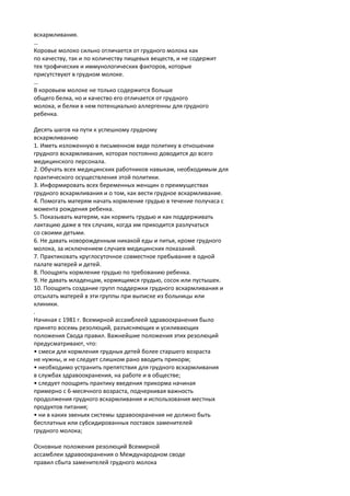 вскармливания. 
… 
Коровье молоко сильно отличается от грудного молока как 
по качеству, так и по количеству пищевых веществ, и не содержит 
тех трофических и иммунологических факторов, которые 
присутствуют в грудном молоке. 
… 
В коровьем молоке не только содержится больше 
общего белка, но и качество его отличается от грудного 
молока, и белки в нем потенциально аллергенны для грудного 
ребенка. 
Десять шагов на пути к успешному грудному 
вскармливанию 
1. Иметь изложенную в письменном виде политику в отношении 
грудного вскармливания, которая постоянно доводится до всего 
медицинского персонала. 
2. Обучать всех медицинских работников навыкам, необходимым для 
практического осуществления этой политики. 
3. Информировать всех беременных женщин о преимуществах 
грудного вскармливания и о том, как вести грудное вскармливание. 
4. Помогать матерям начать кормление грудью в течение получаса с 
момента рождения ребенка. 
5. Показывать матерям, как кормить грудью и как поддерживать 
лактацию даже в тех случаях, когда им приходится разлучаться 
со своими детьми. 
6. Не давать новорожденным никакой еды и питья, кроме грудного 
молока, за исключением случаев медицинских показаний. 
7. Практиковать круглосуточное совместное пребывание в одной 
палате матерей и детей. 
8. Поощрять кормление грудью по требованию ребенка. 
9. Не давать младенцам, кормящимся грудью, сосок или пустышек. 
10. Поощрять создание групп поддержки грудного вскармливания и 
отсылать матерей в эти группы при выписке из больницы или 
клиники. 
. 
Начиная с 1981 г. Всемирной ассамблеей здравоохранения было 
принято восемь резолюций, разъясняющих и усиливающих 
положения Свода правил. Важнейшие положения этих резолюций 
предусматривают, что: 
• смеси для кормления грудных детей более старшего возраста 
не нужны, и не следует слишком рано вводить прикорм; 
• необходимо устранить препятствия для грудного вскармливания 
в службах здравоохранения, на работе и в обществе; 
• следует поощрять практику введения прикорма начиная 
примерно с 6-месячного возраста, подчеркивая важность 
продолжения грудного вскармливания и использования местных 
продуктов питания; 
• ни в каких звеньях системы здравоохранения не должно быть 
бесплатных или субсидированных поставок заменителей 
грудного молока; 
Основные положения резолюций Всемирной 
ассамблеи здравоохранения о Международном своде 
правил сбыта заменителей грудного молока 
 