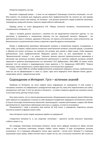 Лекарства продаются, как еда. 
Возникает следующий вопрос – а лечит ли нас медицина? Ужасающая статистика показывает, что нет. 
Мне кажется, что основная цель медицины должна быть профилактической. Ну, конечно же, при травмах 
медики должны оказать нам помощь. Но основное – они должны разъяснять людям устройство организма, 
пищеварения, иммунной системы, помогать людям избегать заболеваний. 
Приведу цитату из книги Давыдовского И.В. «Общая патология человека», патологоанатома по 
специальности, считавшего, что 
Наука о человеке должна начинаться с изучения его как представителя животного царства, т.е. как 
организма, и развиваться в направлении изучения его как социальной личности. Медицина - это 
действительно наука о человеке, здоровом и больном, это отрасль естествознания, новая антропология, где 
биологическое и социологическое слились в единстве и одно без другого непознаваемо. 
Вопрос о профилактике важнейших заболеваний человека и человечества сводится, по-видимому, к 
тому, чтобы, во-первых, глубже изучить конкретные связи болезней человека с внешней средой, с условиями 
и образом его жизни; во-вторых, так изменить эти условия, весь режим и образ жизни, чтобы медицина 
действительно стала профилактической. Медицина должна стать на путь широчайшей из наук - 
“физиологической гигиены” с ее целью: “изучение законов прочного физиологического равновесия в 
организме при различных условиях общественной деятельности и изучение наиболее выгодных условий 
охранения и развития производительных сил организма” (А.П. Доброславин, 1842-1889). Не менее четкое 
решение того же вопроса в индивидуальном плане давалось и Г.А. Захарьиным (1829-1897): “Измени 
обстановку, измени деятельность, измени образ жизни, если хочешь быть здоровым”. 
Словом, и через 2000 лет лечебно-профилактические устремления медицины остались приблизительно 
теми же, как их сформулировал в I веке н.э. Цельс: одна часть медицины лечит образом жизни, другая - 
лекарствами, третья - хирургическим путем. 
Сыроедение и Интернет. Гугл – источник знаний 
Пробежав по Интернету, вы легко найдете массу информации по сыроедению. В этой книжке я 
постараюсь изложить эту информацию в упорядоченном виде для тех, кому лень перелопачивать все сайты, 
посвященные этой теме. У кого нет доступа к Интернету – он может попросить друзей или знакомых скачать 
ту или иную книгу, дав ему точную ссылку. 
Хочу сразу сказать, что я и группа единомышленников, объединившихся для ведения проекта Живая Еда, 
сами перешли на сыроедение и сначала на себе проверили воздействие природного естественного питания. 
И только после ряда положительных изменений, произошедших с нашими организмами, создали сайт Живая 
Еда (livelymeal.ru), подготовили публикацию этой книги, и, надеюсь, на этом не остановимся. 
Познакомиться с нами и высказать свое мнение об этой книге, о сыроедении, поделиться личным 
опытом вы можете на форуме нашего сайта. 
Чем в Интернете пугают людей, решивших перейти на сыроедение? 
1.Недостаток витамина D, и, как следствие, остеопороз – хрупкость костей, опасность переломов, 
слабость связок и т.д. 
Это неправда. Симптомам остеопороза являются: легкие кости, дефицит витамина D, обмен костной 
ткани и еще несколько симптомов, которые поймут только медики. В ходе исследования учеными 
установлено, что у Сыроедов наблюдается только один симптом – легкие кости. Витамин D у Сыроедов 
зашкаливает выше нормы, обмен костной ткани в норме так же, как и остальные показатели. Вот ссылка на 
 