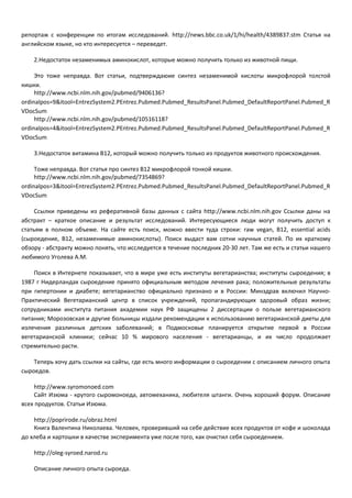 репортаж с конференции по итогам исследований. http://news.bbc.co.uk/1/hi/health/4389837.stm Статья на 
английском языке, но кто интересуется – переведет. 
2.Недостаток незаменимых аминокислот, которые можно получить только из животной пищи. 
Это тоже неправда. Вот статьи, подтверждаюие синтез незаменимой кислоты микрофлорой толстой 
кишки. 
http://www.ncbi.nlm.nih.gov/pubmed/9406136? 
ordinalpos=9&itool=EntrezSystem2.PEntrez.Pubmed.Pubmed_ResultsPanel.Pubmed_DefaultReportPanel.Pubmed_R 
VDocSum 
http://www.ncbi.nlm.nih.gov/pubmed/10516118? 
ordinalpos=4&itool=EntrezSystem2.PEntrez.Pubmed.Pubmed_ResultsPanel.Pubmed_DefaultReportPanel.Pubmed_R 
VDocSum 
3.Недостаток витамина B12, который можно получить только из продуктов животного происхождения. 
Тоже неправда. Вот статья про синтез B12 микрофлорой тонкой кишки. 
http://www.ncbi.nlm.nih.gov/pubmed/7354869? 
ordinalpos=3&itool=EntrezSystem2.PEntrez.Pubmed.Pubmed_ResultsPanel.Pubmed_DefaultReportPanel.Pubmed_R 
VDocSum 
Ссылки приведены из реферативной базы данных с сайта http://www.ncbi.nlm.nih.gov Ссылки даны на 
абстракт – краткое описание и результат исследований. Интересующиеся люди могут получить доступ к 
статьям в полном объеме. На сайте есть поиск, можно ввести туда строки: raw vegan, B12, essential acids 
(сыроедение, B12, незаменимые аминокислоты). Поиск выдаст вам сотни научных статей. По их краткому 
обзору - абстракту можно понять, что исследуется в течение последних 20-30 лет. Там же есть и статьи нашего 
любимого Уголева А.М. 
Поиск в Интернете показывает, что в мире уже есть институты вегетарианства; институты сыроедения; в 
1987 г Нидерландах сыроедение принято официальным методом лечения рака; положительные результаты 
при гипертонии и диабете; вегетарианство официально признано и в России: Минздрав включил Научно- 
Практический Вегетарианский центр в список учреждений, пропагандирующих здоровый образ жизни; 
сотрудниками института питания академии наук РФ защищены 2 диссертации о пользе вегетарианского 
питания; Морозовская и другие больницы издали рекомендации к использованию вегетарианской диеты для 
излечения различных детских заболеваний; в Подмосковье планируется открытие первой в России 
вегетарианской клиники; сейчас 10 % мирового населения - вегетарианцы, и их число продолжает 
стремительно расти. 
Теперь хочу дать ссылки на сайты, где есть много информации о сыроедении с описанием личного опыта 
сыроедов. 
http://www.syromonoed.com 
Сайт Изюма - крутого сыромоноеда, автомеханика, любителя штанги. Очень хороший форум. Описание 
всех продуктов. Статьи Изюма. 
http://poprirode.ru/obraz.html 
Книга Валентина Николаева. Человек, проверивший на себе действие всех продуктов от кофе и шоколада 
до хлеба и картошки в качестве эксперимента уже после того, как очистил себя сыроедением. 
http://oleg-syroed.narod.ru 
Описание личного опыта сыроеда. 
 
