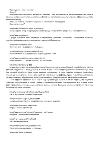 “Сыроедение - жизнь налегке! 
Привет! 
Несколько лет назад передо мной стояла дилемма - лечь в больницу для обследования мозга в поисках 
причины постоянных мучительных головных болей или попытаться изменить питание и образ жизни, чтобы 
излечиться самому. 
О том, что из этого вышло можно узнать из моих заметок по ходу дела. 
Приятного чтения!” 
http://www.syroedbooks.narod.ru/aterov.zip 
Книга Атерова. Автор потерял двух сыновей прежде чем докопался до причины всех заболеваний. 
http://www.syroed.com 
- форум сыроедов. Опыт перехода на сыроедение, дневники сыроедения, сыроедческие продукты, 
способы проращивания зерен, сыроедение и здоровый образ жизни. 
http://www.syroedenie.com/ 
Отличный сайт о сыроедении. Есть форум. 
http://powerbody.ru/showthread.php?t=628 
Отличная статья по сыроедению на бодибилдерском сайте. 
http://www.syroedbooks.narod.ru/butenko.zip 
Книга Бутенко о 12 ступенях перехода на сыроедение. 
http://dizbakterioz.ru/?p=103 
интересная статья о причинах дисбактериоза (лечение его растительной (живой) пищей). Цитата: “Другое 
обязательное условие — пища должна быть живая. Живой я называю преимущественно вегетарианскую пищу 
без тепловой обработки. Такая пища наиболее фитонцидна, то есть способна подавлять анаэробную 
гнилостную микрофлору, а также часть аэробной и грибковой микрофлоры. Кроме того, полезные элементы 
(энзимы, витамины и биоактивные вещества) в такой пище не заблокированы и максимально активны. 
Таким образом, здоровый образ жизни подразумевает два условия. С одной стороны, это отсутствие 
стрессов и переутомления. С другой стороны — правильное питание. При выполнении этих условий темпы 
роста положительной микрофлоры настолько велики, что она буквально мгновенно заполняет почти все 
экологические ниши кишечника.” 
http://syroedenie.narod.ru/biblioteka/chuprun.html 
статья Александра Чупруна о сыроедении 
http://siroedenie.vargin.ru/chup/ogl.htm 
книга Александра Чупруна о сыроедении и принципах здоровья 
http://www.isra.com/lit-29374.html 
Чупрун о гриппе. Гриппа нет! 
http://www.gv.org.ua/index.php/plain/interv_yu/chuprun 
Интервью с Чупруном об иммунитете 
http://c-b-y.ru/content/view/26/30 
Сайт бессмерных йогов. 
http://otherway.narod.ru/siroedenie.htm 
Статья о многих сыроедах и их подходах. 
http://koob.mhost.ru/health/ 
 