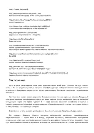 Книги Галины Шаталовой. 
http://www.thegardendiet.com/storm2.html 
Темнокожий атлет-сыроед. 37 лет сыроедческого стажа 
http://medicinelib.ru/biology/Pischevarenie/biology23.html 
химия пищеварения 
http://forum.glstar.ru/lofiversion/index.php/t34622.html 
статья о микрофлоре и синтезе назам.аминокислот 
http://www.greenmama.ua/nid/57549/ 
содержание микроэлементов в продуктах 
http://www.missfit.ru/likbez/fibre/ 
Виды клетчатки. 
http://smed.ru/guides/cure/CU26/CU28/65382/#article 
Теория адекватного питания в урезанном виде. 
Также теория сбалансированного питания и теория мономерного питания. 
http://www.veganforum.com/forums/archive/index.php/t-6856.html 
Все о B12 
http://www.vegglife.ru/nature/theory.html 
Теория пищевых комплексов Бирхер-Беннера 
http://www.bio-lavka.kiev.ua/phyzwater.shtml#0 
Доктором Ф. Батмангхелидж. «Ваше тело просит воды» 
http://www.seleneriverpress.com/media/pdf_docs/37_INFLUENCEOFCOOKING.pdf 
Кушаков. Влияние еды на анализ крови. 
Заключение 
Когда к нам в гости приходит теща, она с завистью говорит моей жене: «Господи! Не надо стоять у 
плиты…» И я как представлю, сколько женщин в мире большую часть свободного времени проводит именно 
на этом посту. Накормила, помыла посуду и опять надо готовить. Получается, сыроедение – освобождение 
женщины 
Хочу пару слов сказать о своих родителях. Они изменили свое питание коренным образом. Похудели. У 
папы упало давление и нормализовался сахар. От мамы убежали запоры, желудочная грыжа и воспаление 
блуждающего нерва. Это просто чудеса!!! В 74 года организм сохраняет способность очищаться и 
самовосстанавливаться! Мама еще делает упражнения «Око возрождения» Я считаю –  это подвиг. Мама, я 
на тебя ровняюсь! Ты – настоящий самурай! 
В заключение хочется привести цитату из книги Валентина Николаева «Как управлять здоровьем». 
Вот «плюсы»: бодрость, лёгкость, постоянно великолепное настроение, уравновешенность, 
нечувствительность к любой жаре и к холоду, отсутствие потливости, невозможность простудиться, 
исчезновение остаточных симптомов прежних болезней и даже давних травм, отсутствие сонливости после 
еды, небывалая выносливость и умственная, и физическая, необычайная ясность в голове, хороший крепкий 
 