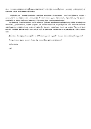 сон и уменьшение времени, необходимого для сна. Я не считаю мелких бытовых «плюсов»: независимость от 
кухонной плиты, экономия времени и т.п. 
…радостное, ни с чем не сравнимое состояние очищения и обновления … при сыроедении не уходит, а 
закрепляется как постоянное, нормальное. К нему можно даже привыкнуть. Удивительно, что даже о 
возможности такого чудесного, сказочного состояния люди практически не знают! 
Оказывается, есть совершенно другое качество здоровья и принципиально иное состояние человека. Он 
становится, действительно, царём природы, не просто здоровым, а чувствующим себя полным хозяином 
своей судьбы, неподвластным никаким бедам. Он окрылён и свободно парит над миром. Поистине такой 
человек подобен жителю неба! Он осознаёт себя всесильным, он счастлив от возможности дарить счастье 
всем. 
Даже если Вы не решитесь перейти на 100% сыроедение – кушайте больше свежих овощей и фруктов! 
Инициативная группа проекта Живая Еда желает Вам крепкого здоровья! 
Livelymeal.ru 
2009 
