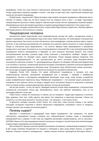 микрофлора. Также она сама является строительным материалом. Представьте корову без микрофлоры. 
Теперь представьте огромных жирафов и слонов – они ведь не едят мяса. Весь строительный материал для 
тканей им поставляет микрофлора. 
Второй вывод - хищнический: Собаку регулярно надо кормить желудком травоядных и обрезками мяса с 
костями. И главное, чтобы все это было сырым! Если вы отварите кости и мясо – не будет происходить 
саморастворение (аутолиз) и собаке придется собственными силами кое-как переваривать мертвый продукт. 
Непереваренные кости вам придется доставать из заднего прохода бедного животного. А вот сырые кости 
растворятся в желудке хищника без остатка, и ваша собака будет веселая, энергичная, с белыми зубами и 
блестящей шерстью. Это относится и к кошкам. 
Пищеварение человека 
Большинство людей представляют свою пищеварительную систему как трубу с желудочным соком, а 
процесс пищеварения - как растворение пищи этим соком. Самое страшное, что также думают и большинство 
врачей и диетологов. Они ничего не знают об аутолизе и роли микрофлоры, поэтому советуют варить, жарить, 
кипятить. А при кишечных расстройствах или аллергиях они советуют совсем отказаться от сырых продуктов. 
Исходя из описанного выше представления – это логично. Вареная пища переваривается и усваивается 
гораздо легче, чем сырая. Но является ли эта легкоусваиваемость полезной? Вот в чем ключевой вопрос! Ведь 
пищеварение является одновременно и барьером на пути ненужных организму веществ. Под словом 
легкоусваиваемый массовое сознание видит слово полезный, а оказывается, наоборот. Продукт легко 
усваивается, потому что проходит сквозь защиту организма. Такова природа вареных продуктов. Они 
являются денатурированными, т.е. уже разложенными до такого состояния, когда беспрепятственно 
всасываются в организм человека. Т.к. денатурированные продукты не обладают собственными ферментами 
и не способны к аутолизу, человеческий организм вынужден синтезировать огромное количество ферментов 
для растворения денатурированных обломков пищи. Растворение пищи собственными силами организма - 
это только один из видов пищеварения, причем не основной. Он называется собственным. 
Академик Уголев А.М. показал, что кроме собственного пищеварения у человека есть еще 
саморастворение (аутолиз), растворение микрофлорой (как в примере с коровой) и мембранное 
пищеварение. Аутолиз и растворение микрофлорой происходит лишь тогда, когда человек употребляет 
сырую необработанную термически пищу. Мембранное пищеварение – это основная защита организма от 
попадания в него крупных частиц. На входе в каждый канал всасывания веществ из кишечника в организм 
стоят на страже энзимы, которые дорасщепляют крупные частицы до мономеров. 
Как вы уже поняли – не все так просто. Природой заложено четыре вида пищеварения, а большинством 
человечества используется только два. Автомобилисты знают, как работает автомобиль, если из 4-х 
цилиндров работают только два. 
Чтобы понять, почему так получилось, и главное, как это исправить - будем идти медленно и поэтапно. 
Ведь здоровье стоит того, чтобы уделить ему время. Как говорилось в известном мультике: «Лучше час 
потратить, и за пять минут долететь». В нашем случае – час потратить – и всю жизнь летать 
В древности желудок называли отцом печали. Но, слава богу, наука шагнула вперед, и мы можем 
благодаря последним открытиям в области физиологии пищеварения, употреблять только те продукты, 
которые сделают наш желудок источником радости. 
Почему сырое? 
Вернемся к упомянутым в предыдущей главе видам пищеварения. Там говорилось, что кроме 
собственного пищеварения (энзимы человека) есть саморастворение (энзимы пищи) и пищеварение 
микрофлорой (как у коровы). В этой главе мы подробно рассмотрим саморастворение, или по научному - 
АУТОЛИЗ. Именно этот вид пищеварения является основным в желудке и тонкой кишке всех млекопитающих. 
О других видах пищеварения мы поговорим позже. 
Для наглядности процесса аутолиза давайте рассмотрим эксперимент, который демонстрировал Уголев. 
В два сосуда наливаем желудочный сок хищника и помещаем в один сосуд живую лягушку, а в другой - 
вареную. Результат окажется неожиданным – первая лягушка исчезнет (растворится) бесследно вместе с 
 