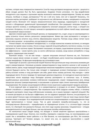 костями, а вторая лишь поверхностно изменится. Если бы пищу растворяла желудочная кислота – результат в 
обоих сосудах должен был бы быть одинаковым. Академик Уголев установил, что под воздействием 
желудочного сока хищника в организме жертвы включается механизм саморастворения. Почему же живая 
лягушка, погибшая в сосуде, растворилась? Что же в ней есть такое, чего нет в вареной? Оказалось, что 
организм жертвы растворяют, разбирают по кусочкам его же собственные энзимы, находящиеся в лизосомах 
каждой клетки. Включают этот процесс микроскопические ионы водорода, содержащиеся в желудочной 
кислоте и обладающие удивительной проникающей способностью. Они разрушают лизосомы (камеры, в 
которых хранятся энзимы), и освободившиеся ферменты начинают разрушать клетки пищи, с которой они 
поступили. Интересно, что этот процесс начинается одновременно по всей глубине тканей пищи, происходит 
так называемый «взрыв изнутри». 
Другими словами удав, проглотивший кролика, не переваривает его, а ждет, когда он самопереварится и 
удаву останется только впитать результаты саморастворения. Живая еда сама растворяется в желудке и 
организму хищника остается лишь впитать образовавшиеся вещества. Поэтому когда собака глотает куски 
сырого мяса целиком – не волнуйтесь, все растворится в желудке. 
Ученые говорят, что эксперимент некорректный, т.к. в сосуде количество энзимов постоянно, а в желудок 
поступают все время новые энзимы. И если в сосуд с вареной лягушкой добавлять постоянно энзимы, то и она 
растворится. И они частично правы! Эксперимент показывает, во-первых, существование аутолиза, во-вторых 
его эффективность – зачем тратить силы на синтез собственных энзимов, когда можно употреблять в пищу 
продукты, содержащие свои энзимы? 
Возникает вопрос – что же нам теперь – сырыми лягушками питаться? Конечно же, нет. Постоянно 
питаться сырым мясом человек не может – это будет способствовать росту гнилостных микроорганизмов в 
составе микрофлоры. На функциях микрофлоры мы остановимся ниже. 
Происходит ли аутолиз с растительной пищей? Конечно! Вся растительная пища наполнена энзимами для 
своего саморастворения. Ключевым условием саморастворимости пищи является наличие в ней энзимов. В 
любом семени, орехе, плоде природой предусмотрен механизм переработки сложных веществ в простые для 
питания будущего ростка. Как только семя попадает в подходящие условия (температура и влажность) в 
работу вступают энзимы и плод растворяет сам себя, давая жизнь новому растению. Наш желудок – самое 
подходящее место. И если в природе это происходит довольно медленно, то в желудочно-кишечном тракте в 
присутствии ионов водорода пища благодаря аутолизу растворяется за считанные часы. А энзимы, 
вырабатываемые организмом человека (собственное пищеварение), играют посредническую роль между 
процессом аутолиза (саморастворением) и всасыванием в организм через стенки кишечника (мембранным 
пищеварением). Эти энзимы концентрируются вблизи стенок кишечника и дорастворяют продукты аутолиза. 
И если жареный орех не прорастает, то и самораствориться в желудке он не может. Термообработка 
убивает способность к саморастворению. При нагревании выше 40-45 градусов энзимы гибнут, и человеку 
приходится растворять такую пищу собственными энзимами, как в нашем примере с вареной лягушкой. Мы 
не можем растворить ее так быстро и эффективно, как это задумано природой. Конечно, она растворится, но 
за какое время? Сколько надо синтезировать дополнительных энзимов? К тому же такая пища сначала будет 
камнем лежать в желудке. Но в пищеварительной системе все синхронизировано и недопереваренная пища 
будет проталкиваться в тонкую кишку. Там за дело возьмутся микробы-могильщики, т.к. это их 
непосредственная обязанность – перерабатывать не переваренные остатки. А т.к. остатков будет слишком 
много, то и бактерий этих разовьется больше, чем этого надо нашему организму. Следовательно – отходов 
жизнедеятельности от них будет больше, чем наш организм способен нейтрализовать. 
Из написанного выше следует вывод, что желудок и тонкий кишечник идеально приспособлены к 
перевариванию сырой пищи. Конечно, они способны переварить и вареную пищу, но сконструированы для 
сырой. Как и автомобиль может работать и на 92м бензине, но сконструирован для 95го. Это основная 
разница. Чувствуете ее? Человек всеяден, т.е. может есть все, но идеально приспособлен к сырой 
растительной пище. 
Мы беззащитны перед вареной едой 
 