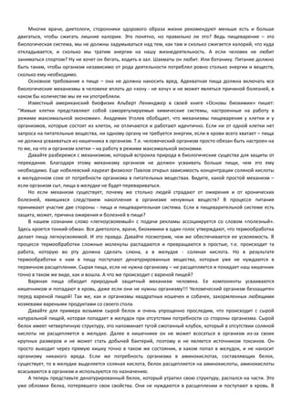 Многие врачи, диетологи, сторонники здорового образа жизни рекомендуют меньше есть и больше 
двигаться, чтобы сжигать лишние калории. Это понятно, но правильно ли это? Ведь пищеварение – это 
биологическая система, мы не должны задумываться над тем, как там и сколько сжигается калорий, что куда 
откладывается, и сколько мы тратим энергии на нашу жизнедеятельность. А если человек не любит 
заниматься спортом? Ну не хочет он бегать, ходить в зал. Шахматы он любит. Или ботанику. Питание должно 
быть таким, чтобы организм независимо от рода деятельности потреблял ровно столько энергии и веществ, 
сколько ему необходимо. 
Основное требование к пище – она не должна наносить вред. Адекватная пища должна включать все 
биологические механизмы в человеке вплоть до «хочу - не хочу» и не может являться причиной болезней, в 
каком бы количестве мы ее ни употребляли. 
Известный американский биофизик Альберт Ленинджер в своей книге «Основы биохимии» пишет: 
“Живые клетки представляют собой саморегулируемые химические системы, настроенные на работу в 
режиме максимальной экономии». Академик Уголев обобщает, что механизмы пищеварения у клетки и у 
организмов, которые состоят из клеток, не отличаются и работают идентично. Если ни от одной клетки нет 
запроса на питательные вещества, ни одному органу не требуется энергии, если в крови всего хватает – пища 
не должна усваиваться из кишечника в организм. Т.е. человеческий организм просто обязан быть настроен на 
то же, на что и организм клетки – на работу в режиме максимальной экономии. 
Давайте разберемся с механизмом, который встроила природа в биологические существа для защиты от 
переедания. Благодаря этому механизму организм не должен усваивать больше пищи, чем это ему 
необходимо. Еще нобелевский лауреат физиолог Павлов открыл зависимость концентрации соляной кислоты 
в желудочном соке от потребности организма в питательных веществах. Видите, какой простой механизм – 
если организм сыт, пища в желудке не будет перевариваться. 
Но если механизм существует, почему же столько людей страдают от ожирения и от хронических 
болезней, явившихся следствием накопления в организме ненужных веществ? В процессе питания 
принимают участие две стороны - пища и пищеварительная система. Если в пищеварительной системе есть 
защита, может, причина ожирения и болезней в пище? 
В нашем сознании слово «легкоусвояемый» с подачи рекламы ассоциируется со словом «полезный». 
Здесь кроется тонкий обман. Все диетологи, врачи, биохимики в один голос утверждают, что термообработка 
делает пищу легкоусвояемой. И это правда. Давайте посмотрим, чем же обеспечивается ее усвояемость. В 
процессе термообработки сложные молекулы распадаются и превращаются в простые, т.е. происходит та 
работа, которую во рту должна сделать слюна, а в желудке - соляная кислота. Но в результате 
термообработки к нам в пищу поступают денатурированные вещества, которые уже не нуждаются в 
первичном расщеплении. Сырая пища, если не нужна организму – не расщепляется и покидает наш кишечник 
точно в таком же виде, как и вошла. А что же происходит с вареной пищей? 
Вареная пища обходит природный защитный механизм человека. Ее компоненты усваиваются 
кишечником и попадают в кровь, даже если они не нужны организму!!! Человеческий организм беззащитен 
перед вареной пищей! Так же, как и организмы квадратных кошечек и собачек, закормленных любящими 
хозяевами вареными продуктами со своего стола. 
Давайте для примера возьмем сырой белок и очень упрощенно проследим, что происходит с сырой 
натуральной пищей, которая попадает в желудок при отсутствии потребности со стороны организма. Сырой 
белок имеет четвертичную структуру, это напоминает тугой смотанный клубок, который в отсутствии соляной 
кислоты не расщепляется в желудке. Далее в кишечнике он не может всосаться в организм из-за своих 
крупных размеров и не может стать добычей бактерий, поэтому и не является источником токсинов. Он 
просто выходит через прямую кишку точно в таком же состоянии, в каком попал в желудок, и не наносит 
организму никакого вреда. Если же потребность организма в аминокислотах, составляющих белок, 
существует, то в желудке выделяется соляная кислота, белок расщепляется на аминокислоты, аминокислоты 
всасываются в организм и используются по назначению. 
А теперь представьте денатурированный белок, который утратил свою структуру, распался на части. Это 
уже обломки белка, потерявшего свои свойства. Они не нуждаются в расщеплении и поступают в кровь. В 
 
