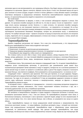 организме одни из них воспринимаются, как чужеродные объекты. Они будут связаны антителами и должны 
выводиться из организма. Другие слипнутся, образуя сгустки белка. И весь этот белковый мусор изо дня в 
день налипает на стенки сосудов, оседает в печени и почках. Добавьте к этому обломки жиров и углеводов, 
неактивных минералов и разрушенных витаминов. Количества невостребованного вещества настолько 
велико, что организм большинства людей не справляется с его утилизацией. 
Вот такой секрет. 
Общаясь с биохимиками на форуме, я понял, в чем основное заблуждение медиков и ученых. Они 
думают, что организм способен выводить из себя все то, что ему не нужно. А если не справляется – значит 
надо лечить органы выводящих систем. Конечно, я с ними согласен, что организм способен выводить 
ненужные вещества, но, как показывает практика и статистика, – не справляется и не выводит. Он не был 
предназначен для такого массового вывода неожиданно поступивших «питательных» веществ. К тому же, это 
противоречит высказыванию биохимика Ленинджера, которое мы рассмотрели выше, о минимальных 
затратах. Что требует меньших затрат – провести ненужное на выход по кишечнику или всосать это ненужное 
в кровь, перегонять его по сосудам, отфильтровывать в печени или почках и отправить с потом, мочой или 
калом на выход? Ответ очевиден. 
Термообработка 
Давайте подробнее рассмотрим этот процесс. Что в нем есть положительное, а что отрицательное. 
Какова цель термообработки? Какие плюсы выдвигает нам наука? 
1. Увеличение усвояемости. 
2. Размягчение, что делает их доступными для разжевывания. 
3. Разрушение вредных микроорганизмов и токсинов, что продлевает их срок хранения. 
4. Разнообразить вкус продуктов, чтобы снизить их «приедаемость». 
Эти «плюсы» взяты из книги «Все о пище с точки зрения химика», авторы Скурихин И.М. и Нечаев А.П. 
Правда, авторы добавляют, что «при тепловой обработке разрушаются витамины и некоторые биоактивные 
вещества … разрушаются белки, жиры, минеральные вещества, могут образовываться нежелательные 
вещества». 
Рассмотрим плюсы. Про усвояемость мы говорили в предыдущей главе. То, что делает термообработка – 
медвежья услуга человеческому организму. А доступность для разжевывания разве может быть 
положительным критерием? Зачем принимать в пищу те продукты, которые мы не в состоянии разжевать? А 
прием мягкой пищи не может ли привести к ослаблению зубов и десен? Как видите, вопросов о полезности 
возникает больше, чем ответов по комфорту. Легко усваивается и легко разжевывается – но полезно ли это? 
Следующий «плюс» – увеличить срок хранения. Этот плюс для торговли, но не для здоровья. Продукт, 
способствующий росту вредных бактерий, будет способствовать росту гнилостной микрофлоры внутри нашего 
кишечника. Так надо ли его хранить и употреблять? К тому же микрофлоре здорового человека не сможет 
нанести вред небольшое количество токсинов и микроорганизмов, живущих на фруктах и овощах. 
Термообработка совсем не нужна. 
И последний «плюс» – избавление от «приедаемости» - относится к вкусовому восприятию продуктов и 
только усиливает вкусовую зависимость. Этот «плюс» подталкивает человека относиться к еде, как к 
источнику удовольствия, но не как к потребности организма. 
Давайте рассмотрим поподробнее, о какой потере питательных веществ вскользь упомянули авторы. 
Все витамины и микроэлементы находятся в сыром продукте в связанном состоянии и поэтому легко 
усваиваются организмом вместе с тем, с чем они связаны. Но термообработка разрывает такие связи, и 
бесполезные минералы, поступившие к нам в организм с вареной пищей, выйдут из него неусвоенными. В 
этом и состоит фокус того, что в мясе железа больше, чем в яблоке, но усваивается оно лучше из сырого 
яблока. 
Сама термообработка страшна не только разрушением связей витаминов и микроэлементов. Она 
полностью уничтожает энзимы – те самые фабрики, способные растворять пищу, с которой они поступают. 
Кроме этих разрушительных последствий, термообработка ведет к образованию новых химических 
соединений, не свойственных живой природе. Чем дольше проходит термообработка, чем выше 
температура, тем больше все новых и новых соединений мы получим в пищу. Варим мы при температуре 100 
 