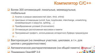 Компилятор С/С++ 
 Более 300 оптимизаций: локальные, межмодульные, 
глобальные 
 Анализ и разрыв зависимостей (dam, rtmd, srtmd) 
 Цикловые оптимизации (unroll, fuse, loop2scalar, interchange, unswitching, 
конвейеризация и накрутка, splitting, …) 
 Преобразование условий (if-conversion) 
 Оптимизация расположения массивов в памяти 
 Программный префетч, использование аппаратного буфера предзагрузки 
 ... 
 Векторизация (на линейных участках, цикловая, в т.ч. для 
циклов с рекуррентностями) 
 Автоматическое распараллеливание (на общей памяти) 
 Поддержка OpenMP 3.0 
 