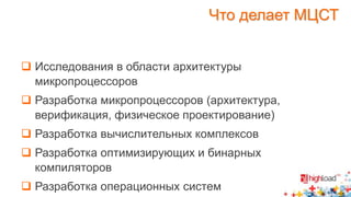 Что делает МЦСТ 
 Исследования в области архитектуры 
микропроцессоров 
 Разработка микропроцессоров (архитектура, 
верификация, физическое проектирование) 
 Разработка вычислительных комплексов 
 Разработка оптимизирующих и бинарных 
компиляторов 
 Разработка операционных систем 
 