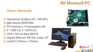 Плата «Монокуб» 
 Процессор Эльбрус-2С+, 500 МГц 
 Два канала DDR2-800 
 PCI-Express x 16 (разведено x8) 
 8 * USB 2.0, 4 * SATA 2.0, 
 VGA + DVI на базе SM718 
 Gigabit Ethernet, RS-232, Audio, CF 
 miniITX (170mm x 170mm) 
ВК Монокуб-РС 
 