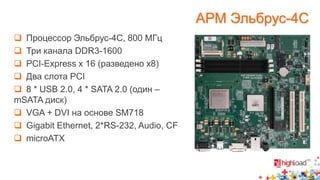  Процессор Эльбрус-4С, 800 МГц 
 Три канала DDR3-1600 
 PCI-Express x 16 (разведено x8) 
 Два слота PCI 
 8 * USB 2.0, 4 * SATA 2.0 (один – 
mSATA диск) 
 VGA + DVI на основе SM718 
 Gigabit Ethernet, 2*RS-232, Audio, CF 
 microATX 
АРМ Эльбрус-4С 
 