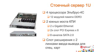 Стоечный сервер 1U 
 4 процессора Эльбрус-4С 
 12 модулей памяти DDR3 
 2 южных моста КПИ 
 2 х Gigabit Ethernet 
 2x слот PCI Express x 8 
 8 каналов SATA 2.0 
 Слот расширения с 2 
линками ввода-вывода для 
спец. карт 
 