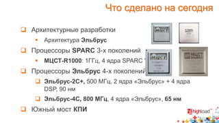 Что сделано на сегодня 
 Архитектурные разработки 
 Архитектура Эльбрус 
 Процессоры SPARC 3-х поколений 
 МЦСТ-R1000: 1ГГц, 4 ядра SPARC V9 
 Процессоры Эльбрус 4-х поколений 
 Эльбрус-2С+, 500 МГц, 2 ядра «Эльбрус» + 4 ядра 
DSP, 90 нм 
 Эльбрус-4С, 800 МГц, 4 ядра «Эльбрус», 65 нм 
 Южный мост КПИ 
 