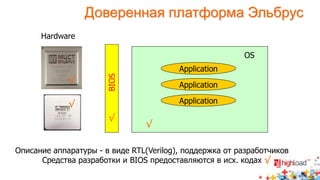 Доверенная платформа Эльбрус 
Hardware 
BIOS 
OS 
Application 
Application 
Application 
√ 
√ 
√ 
√ 
Описание аппаратуры - в виде RTL(Verilog), поддержка от разработчиков 
Средства разработки и BIOS предоставляются в исх. кодах 
√ 
 