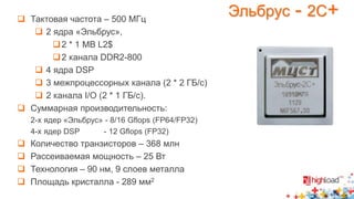 Эльбрус - 2C+  Тактовая частота – 500 МГц 
 2 ядра «Эльбрус», 
2 * 1 MB L2$ 
2 канала DDR2-800 
 4 ядра DSP 
 3 межпроцессорных канала (2 * 2 ГБ/с) 
 2 канала I/O (2 * 1 ГБ/с). 
 Суммарная производительность: 
2-х ядер «Эльбрус» - 8/16 Gflops (FP64/FP32) 
4-х ядер DSP - 12 Gflops (FP32) 
 Количество транзисторов – 368 млн 
 Рассеиваемая мощность – 25 Вт 
 Технология – 90 нм, 9 слоев металла 
 Площадь кристалла - 289 мм2 
 