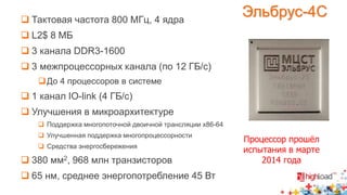 Процессор прошёл 
испытания в марте 
2014 года 
 Тактовая частота 800 МГц, 4 ядра 
 L2$ 8 МБ 
 3 канала DDR3-1600 
 3 межпроцессорных канала (по 12 ГБ/с) 
До 4 процессоров в системе 
 1 канал IO-link (4 ГБ/с) 
 Улучшения в микроархитектуре 
 Поддержка многопоточной двоичной трансляции x86-64 
 Улучшенная поддержка многопроцессорности 
 Средства энергосбережения 
 380 мм2, 968 млн транзисторов 
 65 нм, среднее энергопотребление 45 Вт 
Эльбрус-4С 
 