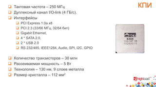  Тактовая частота – 250 МГц КПИ 
 Дуплексный канал I/O-link (4 ГБ/с). 
 Интерфейсы 
 PCI Express 1.0a x8 
 PCI 2.3 (33/66 МГц, 32/64 бит) 
 Gigabit Ethernet, 
 4 * SATA 2.0, 
 2 * USB 2.0 
 RS 232/485, IEEE1284, Audio, SPI, I2C, GPIO 
 Количество транзисторов – 30 млн 
 Рассеиваемая мощность – 5 Вт 
 Технология – 130 нм, 9 слоев металла 
 Размер кристалла – 112 мм2 
 