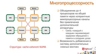 Многопроцессорность 
 Объединение до 4 
процессоров на общей 
памяти через когерентные 
межпроцессорные каналы 
без привлечения 
дополнительной 
аппаратуры 
 Связь «каждый с 
каждым» минимизирует 
задержки обращения к 
памяти в соседних узлах 
 Возможность добавления в 
систему дополнительных 
Структура: cache-coherent NUMA «южных мостов» 
 