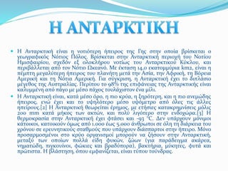  Η Ανταρκτική είναι η νοτιότερη ήπειρος της Γης στην οποία βρίσκεται ο 
γεωγραφικός Νότιος Πόλος. Βρίσκεται στην Ανταρκτική περιοχή του Νοτίου 
Ημισφαιρίου, σχεδόν εξ ολοκλήρου νοτίως του Ανταρκτικού Κύκλου, και 
περιβάλλεται από τον Νότιο Ωκεανό. Με έκταση 14,0 εκατομμύρια km2, είναι η 
πέμπτη μεγαλύτερη ήπειρος του πλανήτη μετά την Ασία, την Αφρική, τη Βόρεια 
Αμερική και τη Νότια Αμερική. Για σύγκριση, η Ανταρκτική έχει το διπλάσιο 
μέγεθος της Αυστραλίας. Περίπου το 98% της επιφάνειας της Ανταρκτικής είναι 
καλυμμένη από πάγο με μέσο πάχος τουλάχιστον ένα μίλι. 
 Η Ανταρκτική είναι, κατά μέσο όρο, η πιο κρύα, η ξηρότερη, και η πιο ανεμώδης 
ήπειρος, ενώ έχει και το υψηλότερο μέσο υψόμετρο από όλες τις άλλες 
ηπείρους.[2] Η Ανταρκτική θεωρείται έρημος, με ετήσιες κατακρημνίσεις μόλις 
200 mm κατά μήκος των ακτών, και πολύ λιγότερο στην ενδοχώρα.[3] Η 
θερμοκρασία στην Ανταρκτική έχει φτάσει και -93 °C. Δεν υπάρχουν μόνιμοι 
κάτοικοι, κατοικούν όμως από 1.000 έως 5.000 άνθρωποι σε όλη τη διάρκεια του 
χρόνου σε ερευνητικούς σταθμούς που υπάρχουν διάσπαρτοι στην ήπειρο. Μόνο 
προσαρμοσμένοι στο κρύο οργανισμοί μπορούν να ζήσουν στην Ανταρκτική, 
μεταξύ των οποίων πολλά είδη φυκών, ζώων (για παράδειγμα ακάρεα, 
νηματώδη, πιγκουίνοι, φώκιες και βραδύπορα), βακτήρια, μύκητες, φυτά και 
πρώτιστα. Η βλάστηση, όπου εμφανίζεται, είναι τύπου τούνδρας. 
 