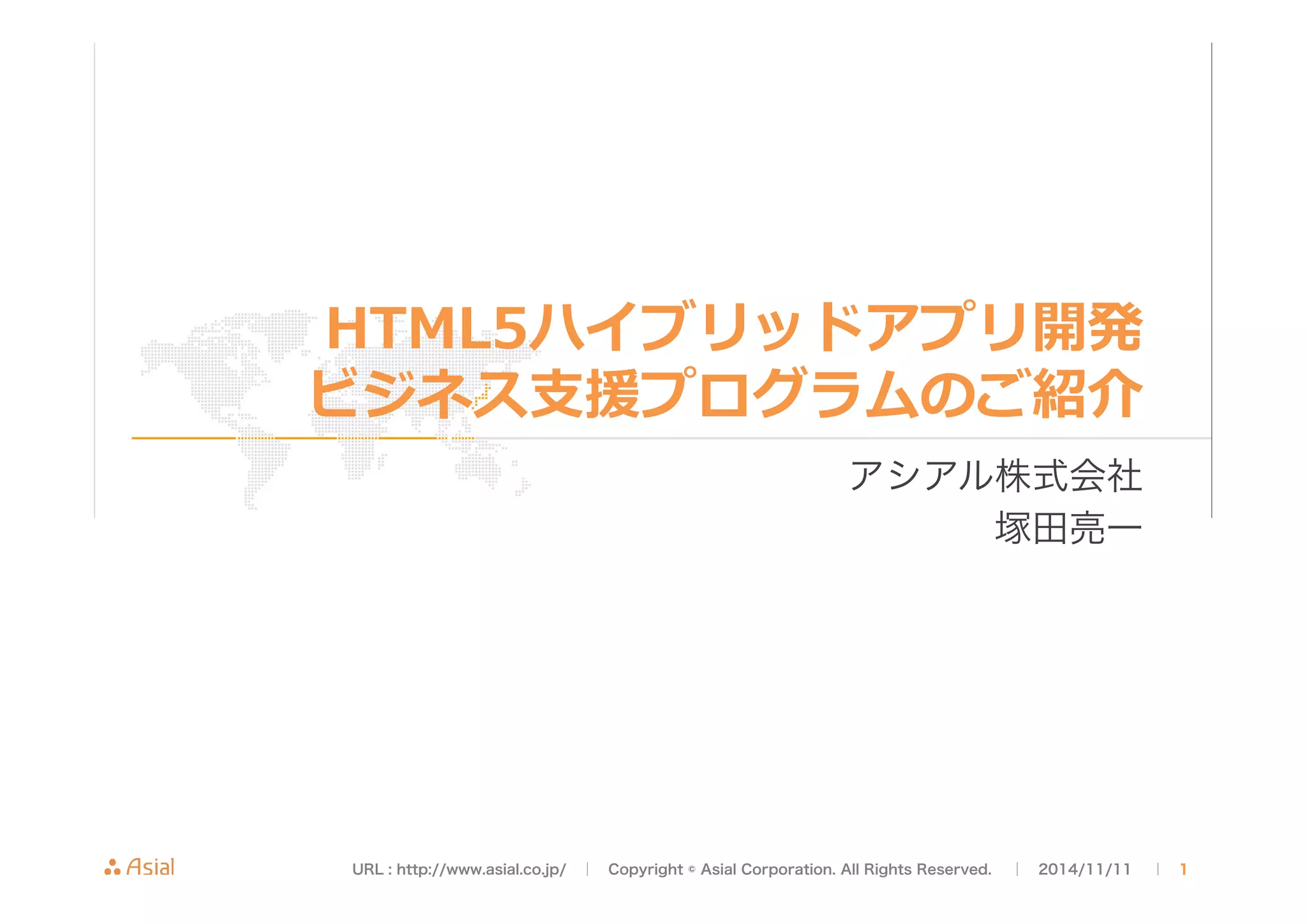 HTML5ハイブリッドアプリ開発 
ビジネス⽀支援プログラムのご紹介 
アシアル株式会社 
塚田亮一 
URL : http://www.asial.co.jp/　│　Copyright © Asial Corporation. All Rights Reserved. 　│　2014/11/11 　｜ 1 
 