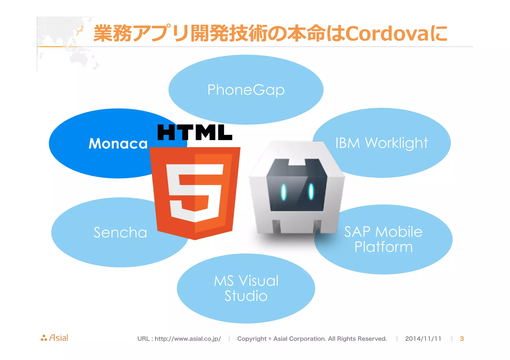 業務アプリ開発技術の本命はCordovaに 
PhoneGap 
Monaca 
Sencha 
MS Visual 
Studio 
IBM Worklight 
SAP Mobile 
Platform 
URL : http://www.asial.co.jp/　│　Copyright © Asial Corporation. All Rights Reserved. 　│　2014/11/11 　｜ 3 
 