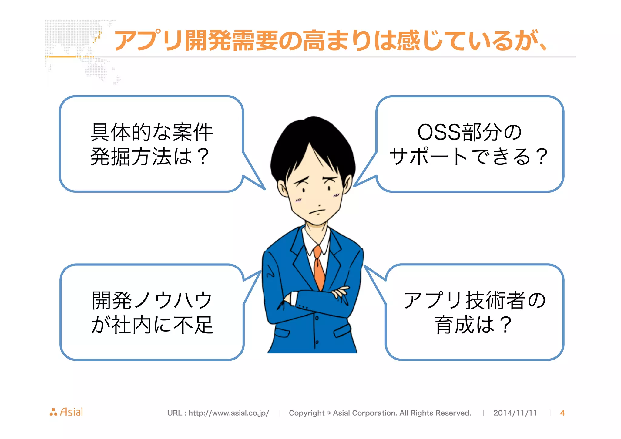 アプリ開発需要の⾼高まりは感じているが、 
OSS部分の 
サポートできる？ 
具体的な案件 
発掘方法は？ 
開発ノウハウ 
が社内に不足 
アプリ技術者の 
育成は？ 
URL : http://www.asial.co.jp/　│　Copyright © Asial Corporation. All Rights Reserved. 　│　2014/11/11 　｜ 4 
 