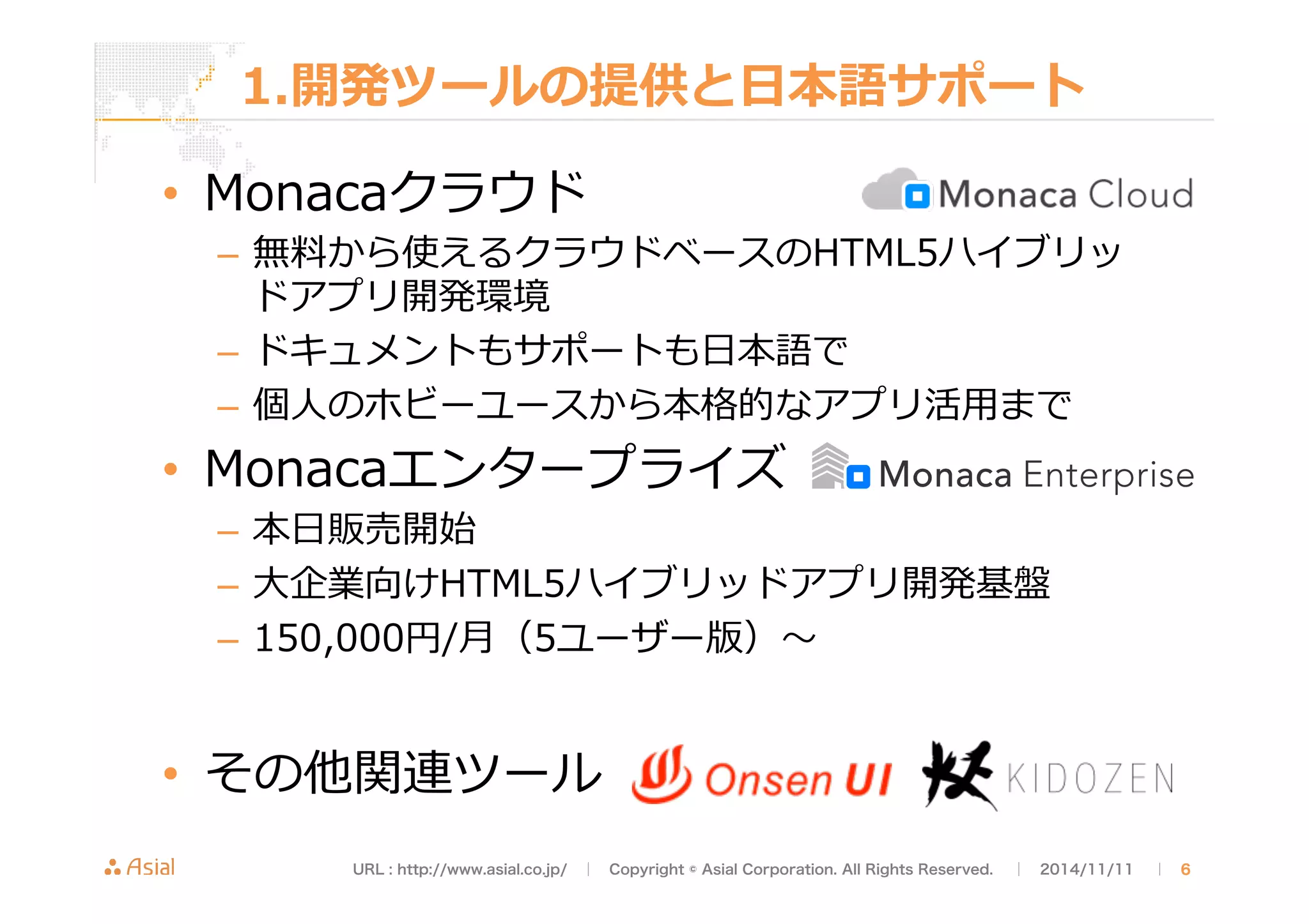 1.開発ツールの提供と⽇日本語サポート 
• Monacaクラウド 
– 無料料から使えるクラウドベースのHTML5ハイブリッ 
ドアプリ開発環境 
– ドキュメントもサポートも⽇日本語で 
– 個⼈人のホビーユースから本格的なアプリ活⽤用まで 
• Monacaエンタープライズ 
– 本⽇日販売開始 
– ⼤大企業向けHTML5ハイブリッドアプリ開発基盤 
– 150,000円/⽉月（5ユーザー版）〜～ 
• その他関連ツール 
URL : http://www.asial.co.jp/　│　Copyright © Asial Corporation. All Rights Reserved. 　│　2014/11/11 　｜ 6 
 