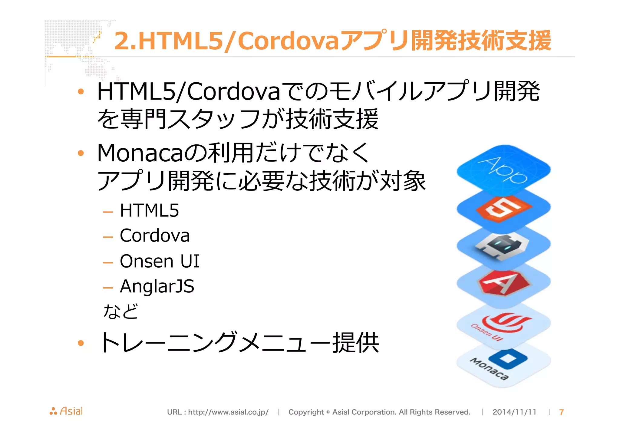2.HTML5/Cordovaアプリ開発技術⽀支援 
• HTML5/Cordovaでのモバイルアプリ開発 
を専⾨門スタッフが技術⽀支援 
• Monacaの利利⽤用だけでなく 
アプリ開発に必要な技術が対象 
– HTML5 
– Cordova 
– Onsen UI 
– AnglarJS 
など 
• トレーニングメニュー提供 
URL : http://www.asial.co.jp/　│　Copyright © Asial Corporation. All Rights Reserved. 　│　2014/11/11 　｜ 7 
 