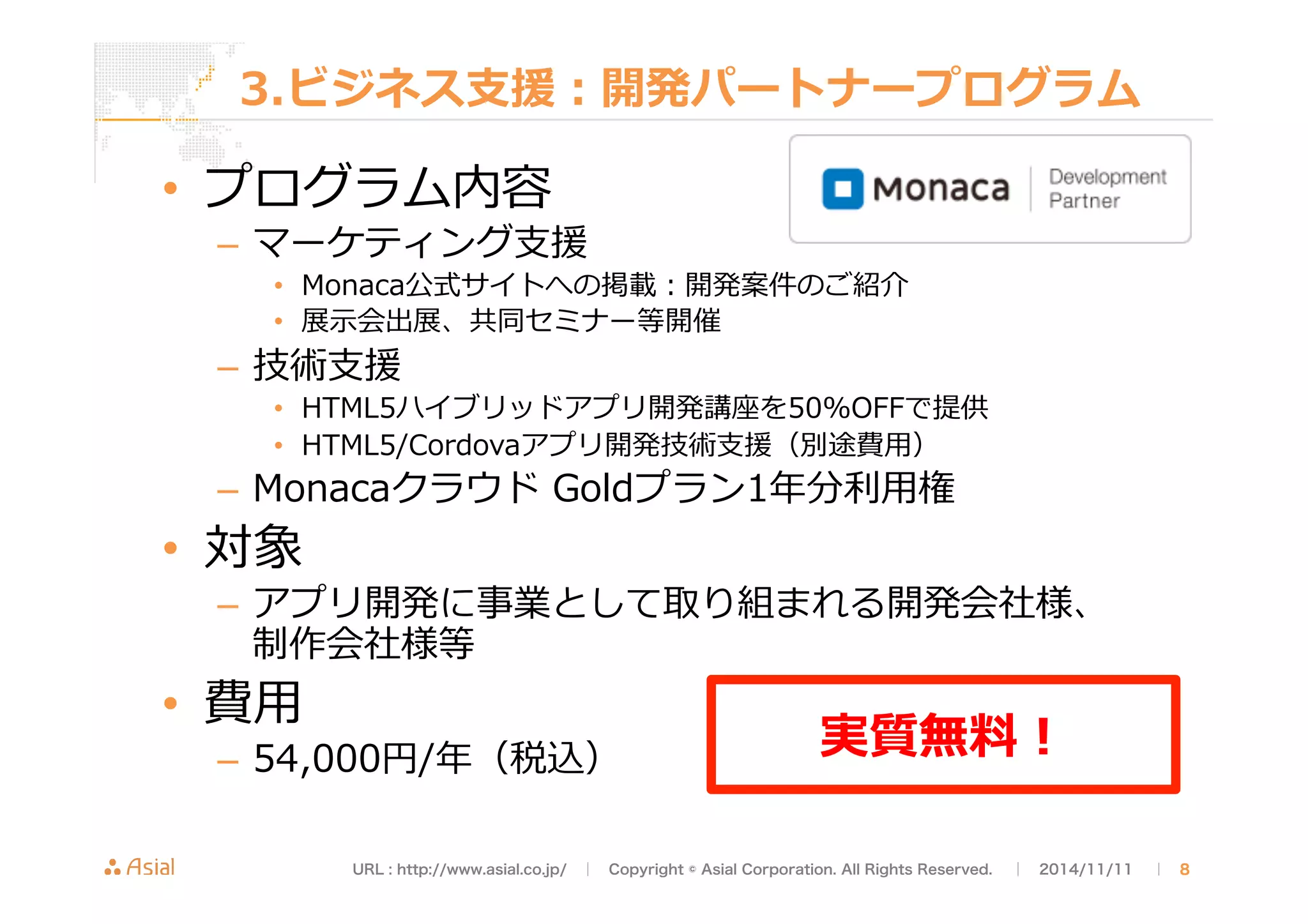 3.ビジネス⽀支援：開発パートナープログラム 
• プログラム内容 
– マーケティング⽀支援 
• Monaca公式サイトへの掲載：開発案件のご紹介 
• 展⽰示会出展、共同セミナー等開催 
– 技術⽀支援 
• HTML5ハイブリッドアプリ開発講座を50%OFFで提供 
• HTML5/Cordovaアプリ開発技術⽀支援（別途費⽤用） 
– Monacaクラウド Goldプラン1年年分利利⽤用権 
• 対象 
– アプリ開発に事業として取り組まれる開発会社様、 
制作会社様等 
• 費⽤用 
– 54,000円/年年（税込）実質無料料！ 
URL : http://www.asial.co.jp/　│　Copyright © Asial Corporation. All Rights Reserved. 　│　2014/11/11 　｜ 8 
 