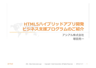 HTML5ハイブリッドアプリ開発 
ビジネス⽀支援プログラムのご紹介 
アシアル株式会社 
塚田亮一 
URL : http://www.asial.co.jp/　│　Copyright © Asial Corporation. All Rights Reserved. 　│　2014/11/11 　｜ 1 
 