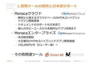 1.開発ツールの提供と⽇日本語サポート 
• Monacaクラウド 
– 無料料から使えるクラウドベースのHTML5ハイブリッ 
ドアプリ開発環境 
– ドキュメントもサポートも⽇日本語で 
– 個⼈人のホビーユースから本格的なアプリ活⽤用まで 
• Monacaエンタープライズ 
– 本⽇日販売開始 
– ⼤大企業向けHTML5ハイブリッドアプリ開発基盤 
– 150,000円/⽉月（5ユーザー版）〜～ 
• その他関連ツール 
URL : http://www.asial.co.jp/　│　Copyright © Asial Corporation. All Rights Reserved. 　│　2014/11/11 　｜ 6 
 