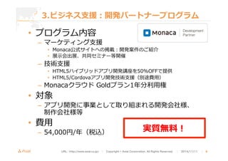 3.ビジネス⽀支援：開発パートナープログラム 
• プログラム内容 
– マーケティング⽀支援 
• Monaca公式サイトへの掲載：開発案件のご紹介 
• 展⽰示会出展、共同セミナー等開催 
– 技術⽀支援 
• HTML5ハイブリッドアプリ開発講座を50%OFFで提供 
• HTML5/Cordovaアプリ開発技術⽀支援（別途費⽤用） 
– Monacaクラウド Goldプラン1年年分利利⽤用権 
• 対象 
– アプリ開発に事業として取り組まれる開発会社様、 
制作会社様等 
• 費⽤用 
– 54,000円/年年（税込）実質無料料！ 
URL : http://www.asial.co.jp/　│　Copyright © Asial Corporation. All Rights Reserved. 　│　2014/11/11 　｜ 8 
 