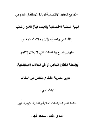-توزيع الموارد الاقتصادية لزيادة الاستثمار العام في 
البنية التحتية الاقتصادية والاجتماعية) الأمن والتعليم 
الأساسي والصحة والرعاية الاجتماعية. ( 
-توفير السلع والخدمات التي لا يمكن إنتاجها 
بواسطة القطاع الخاص أو في الحالات الاستثنائية. 
-تعزيز مشاركة القطاع الخاص في النشاط 
الاقتصادي. 
-استخدام السياسات المالية والنقدية لتوجيه قوى 
السوق وليس للتحكم فيها. 
 